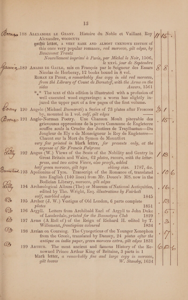 , Alexandre, woopcuTs gothic letter, A VERY RARE AND ALMOST UNKNOWN EDITION of Bauzonnet Trautz Nouvellement imprimé a Paris, par Michel le Noir, 1506, le xxvi. jour de Septembre Nicolas de Herberay, 12 books bound in 8 vol. RoMAN EN Prose, a remarkably fine copy in old red morocco, from thé Library of Count de Bernstoff, with the Arms on the sides Anvers, 1561 ' * * The text ef this edition is illustrated with a profusion of well executed wood engravings; a worm has slightly in- jured the upper part of a few pages of the first volume. Angelo (Michael Buonaroti) a Series of 73 plates after Frescoes by, mounted in 1 vol. calf, gilt edges Anglo-Norman Poetry. Une Chanson Moult pitoyable des grievouses oppressions de la povre Commune de Engleterre souffre soulz la Cruelte des Justices de Traylbastun—Du Jongleur de Ely e de Monseigneur le Roy de Engleterre— Chaunt sur la Mort dn Symon de Mounttfort very few printed in black letter, for presents only, at the expense of Sir Francis Palgrave Angus (W.) Views of the Seats of the Nobility and Gentry in Great Britain and Wales, 62 plates, pRooFs, with the letter- press, and two extra Views, also proofs, added half green morocco, gilt tops oblong size. 1787, &amp;e. Apollonius of Tyre. Transcript of the Romance of, translated into English (140 lines) from Mr. Douce’s MS. now in the Bodleian Library, morocco, gilt edges Archeological Album (The) or Museum of National Antiquities, edited by Tho. Wright, Esq. dlustrations by Fairholt calf, marbled edges 1845 Archer (J. W.) Vestiges of Old London, 6 parts complete plates 1851 Argyll. Letters from Archibald Earl of Argyll to John Duke of Lauderdale, printed for the Bannatyne Club 1829 Arms (A Roll of) of the Reign of Richard II. edited by T. Willement, frontispiece coloured 1834 Arrian on Coursing. The Cynegeticus of the Younger Xenophon from the Greek, translated by Dansey, 24 plates a/ter the antique on india paper, green morocco extra, gilt edges 1831 Artuur. The most ancient and famous History of the Re- nowned Prince Arthur King of Britaine, 3 parts in 1 black letter, a@ remarkably jine and large copy in morocco, gilt leaves W. Stansby, 16384 