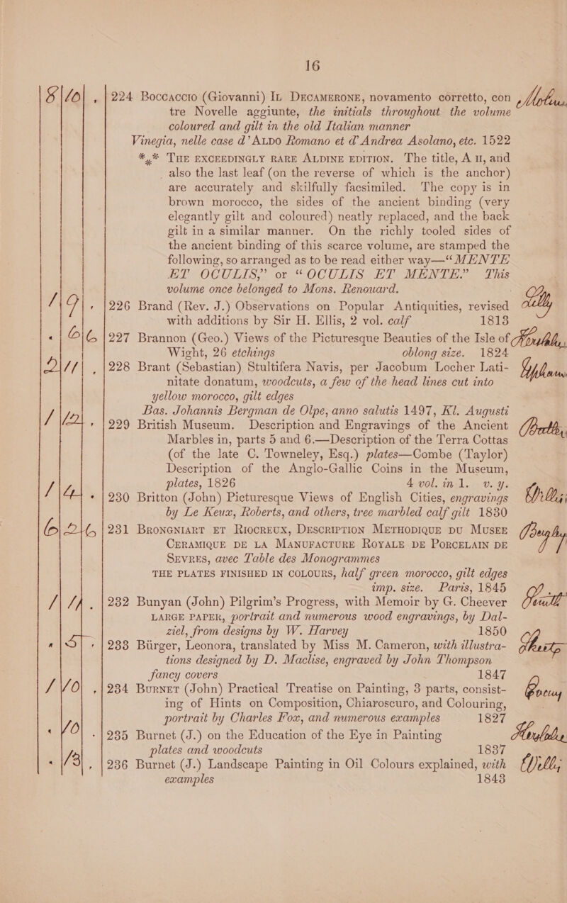 ss 226 227 228 229 230 231 232 2338 234 235 236 tre Novelle aggiunte, the initials throughout the volume coloured and gilt in the old Italian manner *,* THE EXCEEDINGLY RARE ALDINE EDITION. The title, A u, and _ also the last leaf (on the reverse of which is the anchor) are accurately and skilfully facsimiled. The copy is in brown morocco, the sides of the ancient binding (very elegantly gilt and coloured) neatly replaced, and the back gilt in a similar manner. On the richly tooled sides of the ancient binding of this scarce volume, are stamped the following, so arranged as to be read either way—“ MENTE HT OCULIS, or “OCULIS ET MENTE? This volume once belonged to Mons. Renouard. : Brand (Rev. J.) Observations on Popular Antiquities, revised a) with additions by Sir H. Ellis, 2 vol. calf 18138 Brannon (Geo.) Views of the Picturesque Beauties of the Isle of Forutely. Wight, 26 etchings oblong size. 1824 Brant (Sebastian). Stultifera Navis, per Jacobum Locher Lati- phone nitate donatum, woodcuts, a few of the head lines cut into yellow morocco, gilt edges Bas. Johannis Bergman de Olpe, anno salutis 1497, Ki. Augusti British Museum. Description and Engravings of the Ancient (ort, Marbles in, parts 5 and 6.—Description of the Terra Cottas ) (of the late C. Towneley, Esq.) plates—Combe (Taylor) Description of the Anglo-Gallic Coins in the Museum, plates, 1826 4Avol.inl. v. y. Britton (John) Picturesque Views of English Cities, engravings DD; by Le Keux, Roberts, and others, tree marbled calf gilt 1830 BRONGNIART ET RiocrEUX, Description METHOpIQUE pU MUSEE VEZ CERAMIQUE DE LA MaNuFACTURE ROYALE DE PORCELAIN DE a9 Sevres, avec Table des Monogrammes THE PLATES FINISHED IN CoLouRS, half green morocco, gilt edges amp. size. Paris, 1845 , Bunyan (John) Pilgrim’s Progress, with Memoir by G. Cheever aul LARGE PAPER, portrait and numerous wood engravings, by Dal- gtel, from designs by W. Harvey 1850 Birger, Leonora, translated by Miss M. Cameron, with illustra- rst tions designed by D. Maclse, engraved by John Thompson Fancy covers 1847 Burnet (John) Practical Treatise on Painting, 3 parts, consist- Boel ing of Hints on Composition, Chiaroscuro, and Colouring, . portrait by Charles Fox, and numerous examples 1827 Burnet (J.) on the Education of the Eye in Painting Mglelr plates and woodcuts 1837 Burnet (J.) Landscape Painting in Oil Colours explained, with examples 18438