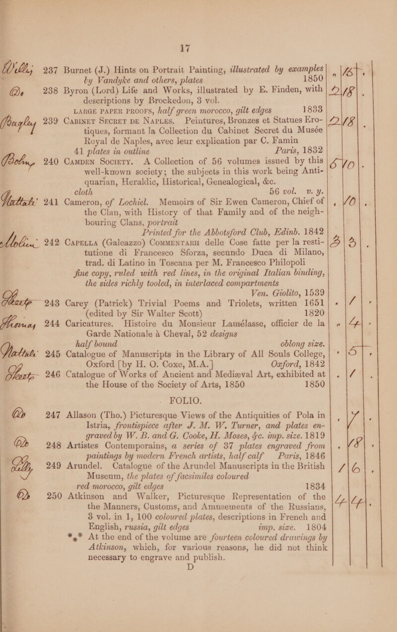 WiLL; 237 Burnet (J.) Hints on Portrait Painting, idlustrated by examples ‘ by Vandyke and others, plates 1850 Qe 238 Byron (Lord) Life and Works, illustrated by E. Finden, with deseriptions by Brockedon, 3 vol. LARGE PAPER PROOFS, half green morocco, gilt edges 18338 (bugle 239 Caninet Secret pE Naries. Peintures, Bronzes et Statues Kro- | tiques, formant Ja Collection du Cabinet Secret du Musée Royal de Naples, avec leur explication par C. Famin : 41 plates in outline Paris, 1832 Bob, 240 Campen Society. <A Collection of 56 volumes issued by this well-known society; the subjects in this work being Anti- | quarian, Heraldic, Historical, Genealogical, &amp;c. cloth 56 vol. v. ¥. Vittacte 241 Cameron, of Lochiel. Memoirs of Sir Ewen Cameron, Chief of the Clan, with History of that Family and of the neigh- bouring Clans, portrait Printed for the Abbotsford Club, Edinb. 1842 bob 242 Caretta (Galeazzo) Commentaru delle Cose fatte per la resti- tutione di Francesco Sforza, secundo Duca di Milano, trad. di Latino in Toscana per M. Francesco Philopoli jine copy, ruled with red lines, in the original Italian binding, the sides richly tooled, in interlaced compartments Ven. Giolito, 1539 243 Carey (Patrick) Trivial Poems and Triolets, written 1651 (edited by Sir Walter Scott) 1820 244 Caricatures. Histoire du Monsieur Lamélasse, officier de la Garde Nationale &amp; Cheval, 52 designs half bound oblong size. Vrtiats 245 Catalogue of Manuscripts in the Library of All Souls College, Oxford [by H. O. Coxe, M.A. | Oxford, 1842 Sot 246 Catalogue of Works of Ancient and Medieval Art, exhibited at the House of the Society of Arts, 1850 1850 FOLIO. ley 247 Allason (Tho.) Picturesque Views of the Antiquities of Pola in Istria, frontispiece after J. M. W. Turner, and plates en- graved by W. B. and G. Cooke, H. Moses, $c. imp. size. 1819 (ode 248 Artistes Contemporains, a series of 37 plates engraved from paintings by modern French artists, half calf Paris, 1846 vy 249 Arundel. Catalogue of the Arundel Manuscripts in the British Museum, the plates of facsimiles coloured red morocco, gilt edges 1834 6) 250 Atkinson and Walker, Picturesque Representation of the the Manners, Customs, and Amusements of the Russians, 3 vol. in 1, 100 colowred plates, descriptions in French and English, russia, gilt edges mp. size. 1804 *,* At the end of the volume are fourteen coloured drawings by Atkinson, which, for various reasons, he did not think necessary to engrave and publish.  ats