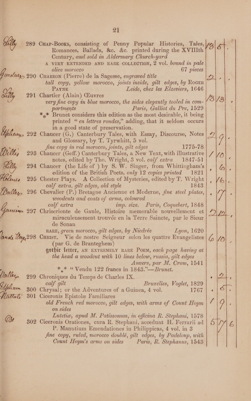 mm 21 Cuap-Books, consisting of Penny Popular Histories, Tales, Romances, Ballads, &amp;c. &amp;c. printed during the XVIIIth A VERY EXTENDED AND RARE COLLECTION, 2 vol. bound in pale olive morocco 67 pleces Cuarron (Pierre) de la Sagesse, engraved title tall copy, yellow morocco, joints inside, gilt edges, by Rocrr PAYNE Leide, chez les Hlzeviers, 1646 Chartier (Alain) CGEuvres very fine copy tn blue morocco, the sides elegantly tooled in com- partments Paris, Galliot du Pre, 1529 *,* Brunet considers this edition as the most desirable, it being printed “ en lettres rondes,” adding, that it seldom occurs in a good state of preservation. Chaucer (G.) Canterbury Tales, with Essay, Discourse, Notes and Glossary, by T. Tyrwhitt, 5 vol. fine copy in red morocco, joints, gilt edges 1775-78 Chaucer (Geff.) Canterbury Tales, a New Text, with illustrative notes, edited by Tho. Wright, 3 vol. calf extra 1847-51 Chaucer (the Life of ) by 8. W. Singer, from Whittingham’s edition of the British Poets, only 12 copies printed 1821 Chester Plays. A Collection of Mysteries, edited by T. Wright calf extra, gilt edges, old style 1843 Chevalier (P.) Bretagne Ancienne et Moderne, jine steel plates, woodcuts and coats of arms, coloured calf extra imp. size. Paris, Coquebert, 1848 Chriserionte de Gaule, Histoire memorable nouvellement et miraculeusement trouvée en la Térre Saincte, par le Sieur de Sonan RARE, green morocco, gilt edges, by Niedrée Lyon, 1620 Curist. Vie de nostre Seigneur selon les quattre Evangelistes (par G. de Branteghem) gothic letter, AN EXTREMELY RARE Poem, each page having at the head a woodcut with 10 lines below, russia, gilt edges Anvers, par M. Crom, 1541 ** “WVendu 122 francs in 1843.”— Brunet. Chroniques du Temps de Charles IX. calf gilt Bruxelles, Voglet, 1829 Chrysal; or the Adventures of a Guinea, 4 vol. 1767 Ciceronis Epistole Familiares old French red morocco, gilt edges, with arms of Count Hoym on sides Lutetia, apud M. Patissonum, in officina R. Stephani, 1578 Ciceronis Orationes, cura R. Stephani, accedunt H. Ferrarii ad P. Manutium Emendationes in Philippicas, 4 vol. in 3 jine copy, ruled, morocco doublé, gilt edges, by Padeloup, with Count Hoym’s arms on sides Paris, R. Stephanus, 1548 