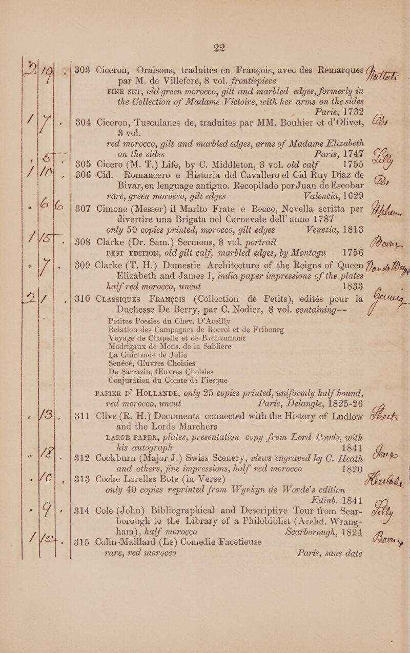 Ciceron, Oraisons, traduites en Francois, avec des Remarques j, lade par M. de Villefore, 8 vol. frontispiece , FINE SET, old green morocco, gilt and marbled edges, formerly in the Collection of Madame Victoire, with her arms on the sides ; y Paris, 1782. Ciceron, Tusculanes de, traduites par MM. Bouhier et d’ Olivet, Dy 3 vol. red morocco, gilt and marbled edges, arms of Madame Elizabeth on the sides Paris, 1747 My Cicero (M. T.) Life, by C. Middleton, 3 vol. old calf 1755 Cid. Romancero e Historia del Cavallero el Cid Ruy Diaz de DB Bivar,en lenguage antiguo. Recopilado porJuan deEscobar ~*7 rare, green morocco, gilt edges Valencia, 1629 Cimone (Messer) il Marito Frate e Becco, Novella scritta per Yihau, divertire una Brigata nel Carnevale dell’ anno 1787 | only 50 copies printed, morocco, gilt edges Venezia, 18138 Clarke (Dr. Sam.) Sermons, 8 vol. portrait Dns. BEST EDITION, old gilt calf, marbled edges, by Montagu 1756 309 Clarke (T. H.) Domestic Architecture of the Reigns of Queen Pan ols Wey, Elizabeth and James I, india paper impressions of the plates half red morocco, uncut 1833 ,| 310 Crassiques Francois (Collection de Petits), edités pour ia wae Duchesse De Berry, par C. Nodier, 8 vol. containing— Petites Poesies du Chev. D’Aceilly Relation des Campagnes de Rocroi et de Fribourg Voyage de Chapelle et de Bachaumont Madrigaux de Mons. de la Sabliére La Guirlande de Julie Senécé, GEuvres Choisies De Sarrazin, CEuvres Choisies Conjuration du Comte de Fiesque  | | PAPIER D’ HOLLANDE, only 25 copies printed, uniformly half bound, red morocco, uncut Paris, Delangle, 1825-26 » /9|, | 311 Clive (R. H.) Documents connected with the History of Ludlow Sie and the Lords Marchers LARGE PAPER, plates, presentation copy from Lord Powis, with y, his autograph 1841 - |812 Cockburn (Major J.) Swiss Scenery, views engraved by C. Heath and others, fine impressions, half red morocco 1820 0 318 Cocke Lorelles Bote (in Verse) lady | only 40 copies reprinted from Wyrkyn de Worde’s edition Edinb. 1841 : Qo + |314 Cole (John) Bibliographical and Descriptive Tour from Scar- vid borough to the Library of a Philobiblist (Archd. Wrang- / ham), half morocco Scarborough, 1824. 2B /2+., \315 Colin-Maillard (Le) Comedie Facetieuse o rare, red morocco Paris, sans date