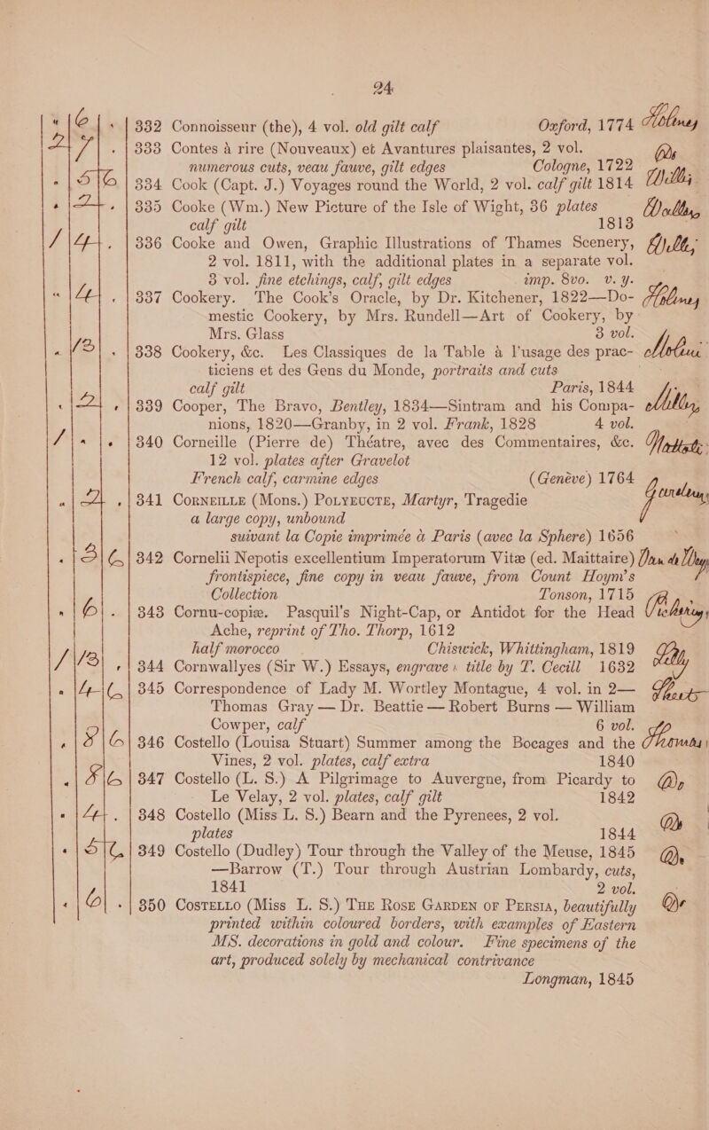 DA Connoisseur (the), 4 vol. old gilt calf Oxford, 1774 Moloney Contes 4 rire (Nouveaux) et Avantures plaisantes, 2 vol. Ds numerous cuts, veau fauve, gilt edges Cologne, 1722 WE Cook (Capt. J.) Voyages round the World, 2 vol. caf gilt 1814 CUcAi Cooke (Wm.) New Picture of the Isle of Wight, 36 plates Bolts, calf gilt 18138 Cooke and Owen, Graphic Illustrations of Thames Scenery, Alt, 2 vol. 1811, with the additional plates in a separate vol. 5 vol. jine etchings, calf, gilt edges amp. Svo. Vv. Yy. Cookery. The Cook’s Oracle, by Dr. Kitchener, 1822—Do- ; mestic Cookery, by Mrs. Rundell—Art of Cookery, by- Mrs. Glass 3 vol. Cookery, &c. Les Classiques de la Table 4 l’usage des prac- ees . ticiens et des Gens du Monde, portraits and cuts se calf gilt Paris, 1844 <a Cooper, The Bravo, Bentley, 1834—Sintram and his Compa- 5; nions, 1820—Granby, in 2 vol. Frank, 1828 4 vol. 3 Corneille (Pierre de) Théatre, avec des Commentaires, &c. Vorbiste 12 vol. plates after Gravelot French calf, earmine edges (Geneve) 1764 CorNeEILLE (Mons.) Potyructe, Martyr, Tragedie i a large copy, unbound suivant la Copie imprimée a Paris (avec la Sphere) 1656 Cornelii Nepotis excellentium Imperatorum Vite (ed. Maittaire) Jax ae hy Jrontispiece, fine copy in veau fauve, from Count Hoym’s _ Collection Tonson, 1715 ; Cornu-copie. Pasquil’s Night-Cap, or Antidot for the Head telbthg Ache, reprint of Tho. Thorp, 1612 half morocco Chiswick, Whittingham, 1819 Cornwallyes (Sir W.) Essays, engrave» title by T. Cecill 1632 ey Correspondence of Lady M. Wortley Montague, 4 vol. in 2— UE pe Thomas Gray — Dr. Beattie — Robert Burns — William Cowper, cal 6 vol. Gorm Costello (Louisa Stuart) Summer among the Bocages and the Ad | Vines, 2 vol. plates, calf extra 1840 Costello (L. 8.) A Pilgrimage to Auvergne, from Picardy to Do Le Velay, 2 vol. plates, calf gilt 1842 Costello (Miss L. 8.) Bearn and the Pyrenees, 2 vol. Ds | plates 1844 — Costello (Dudley) Tour through the Valley of the Meuse, 1845 Qe —Barrow (T.) Tour through Austrian Lombardy, cuts, 1841 2 vol. : CosTELLo (Miss L. 8.) Tue Rosr Garpen or Persia, beautifully Qe printed within coloured borders, with examples of Eastern MS. decorations in gold and colour. Fine specimens of the art, produced solely by mechanical contrivance Longman, 1845