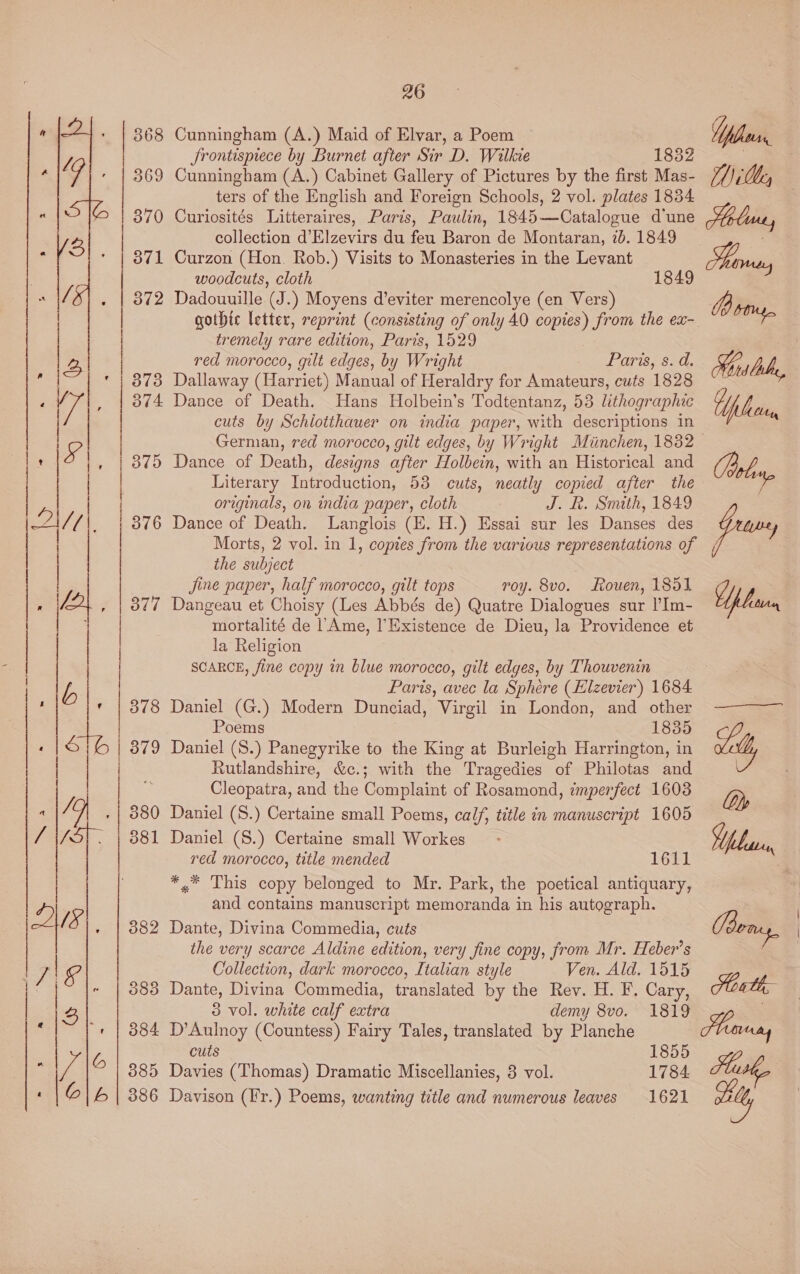 368 373  26 Cunningham (A.) Maid of Elvar, a Poem Jrontisprece by Burnet after Sir D. Wilkie 1852 ters of the English and Foreign Schools, 2 vol. plates 1834 collection d’Elzevirs du feu Baron de Montaran, 7b. 1849 woodcuts, cloth 1849 tremely rare edition, Paris, 1529 red morocco, gilt edges, by Wright Paris, s. d. Dallaway (Harriet) Manual of Heraldry for Amateurs, cuts 1828 cuts by Schlotthauer on india paper, with descriptions in German, red morocco, gilt edges, by Wright Minchen, 1832 Dance of Death, designs after Holbein, with an Historical and Literary Introduction, 53 cuts, neatly copied after the originals, on india paper, cloth J. R. Smith, 1849 Dance of Death. Langlois (E. H.) Essai sur les Danses des Morts, 2 vol. in 1, copies from the various representations of the subject jine paper, half morocco, gilt tops roy. 8vo. Kouen, 1851 Dangeau et Choisy (Les Abbés de) Quatre Dialogues sur I’Im- mortalité de l‘Ame, l’Existence de Dieu, la Providence et la Religion SCARCE, fine copy in blue morocco, gilt edges, by Thouvenin Paris, avec la Sphere (Elzevier) 1684 Daniel (G.) Modern Dunciad, Virgil in London, and other Poems 1835 Daniel (S.) Panegyrike to the King at Burleigh Harrington, in Rutlandshire, &amp;c.; with the Tragedies of Philotas and Cleopatra, and the Complaint of Rosamond, imperfect 1603 Daniel (S.) Certaine small Poems, calf, title in manuscript 1605 Daniel (S.) Certaine small Workes red morocco, title mended 1611 *,.* This copy belonged to Mr. Park, the poetical antiquary, and contains manuscript memoranda in his autograph. Dante, Divina Commedia, cuts the very scarce Aldine edition, very fine copy, from Mr. Heber’s Collection, dark morocco, Italian style Ven. Ald. 1515 Dante, Divina Commedia, translated by the Rev. H. F. Cary, 3 vol. white calf extra demy 8vo. 1819 D’Aulnoy (Countess) Fairy Tales, translated by Planche cuts 1855 Davies (Thomas) Dramatic Miscellanies, 8 vol. 1784 Davison (Fr.) Poems, wanting title and numerous leaves 1621 Moline, Tenens Mist “bn Oey ps lean 