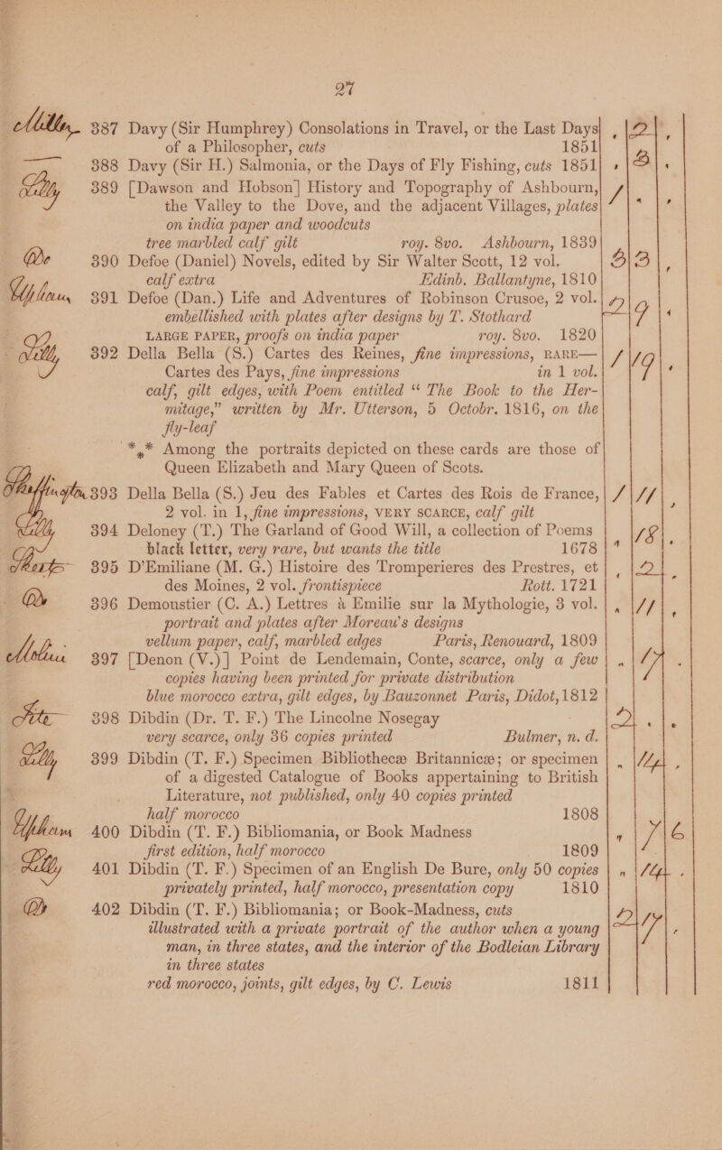  Q7 cll, 387 Davy (Sir Humphrey) Consolations in Travel, or the Last Days of a Philosopher, cuts 1851 —, 888 Davy (Sir H.) Salmonia, or the Days of Fly Fishing, cuts 1851 Milly 389 [Dawson and Hobson] History and Topography of Ashbourn, the Valley to the Dove, and the adjacent Villages, plates on india paper and woodcuts | tree marbled calf gilt roy. 8vo. Ashbourn, 1839 390 Defoe (Daniel) Novels, edited by Sir Walter Scott, 12 vol. calf extra Edinb. Ballantyne, 1810 Wp lu 391 Defoe (Dan.) Life and Adventures of Robinson Crusoe, 2 vol. embellished with plates after designs by T. Stothard 4 LARGE PAPER, proofs on india paper roy. 8vo. 1820 - wi 392 Della Bella (S.) Cartes des Reines, fine impressions, RARE— Cartes des Pays, fine impressions in 1 vol. calf, gilt edges, with Poem entitled “ The Book to the Her- mitage,” written by Mr. Utterson, 5 Octobr. 1816, on the fly-leaf -*,* Among the portraits depicted on these cards are those of Queen Elizabeth and Mary Queen of Scots. Della Bella (S.) Jeu des Fables et Cartes des Rois de France, 2 vol. in 1, fine impressions, VERY SCARCE, calf gilt Deloney (T.) The Garland of Good Will, a collection of Poems black letter, very rare, but wants the title 1678 D’Emiliane (M. G.) Histoire des Tromperieres des Prestres, et des Moines, 2 vol. frontispiece Rott. 1721 Demoustier (C. A.) Lettres &amp; Emilie sur la Mythologie, 3 vol. portrait and plates after Moreau’s designs vellum paper, calf, marbled edges Paris, Renouard, 1809 [ Denon (V.)] Point de Lendemain, Conte, scarce, only a few copies having been printed for private distribution blue morocco extra, gilt edges, by Bauzonnet Paris, Didot, 1812 Dibdin (Dr. T. F.) The Lincolne Nosegay very scarce, only 36 copies printed Banik: N's Dibdin (T. F.) Specimen Bibliothece Britannicsw; or specimen of a digested Catalogue of Books appertaining to British Literature, not published, only 40 copies printed  half morocco 1808 Dibdin (T. F.) Bibliomania, or Book Madness jirst edition, half morocco 1809 Dibdin (T. F.) Specimen of an English De Bure, only 50 copies privately printed, half morocco, presentation copy 1810 Dibdin (T. F.) Bibliomania; or Book-Madness, cuts illustrated with a private portrait of the author when a young man, in three states, and the interior of the Bodleian Library in three states red morocco, joints, gilt edges, by C. Lewis 1811 