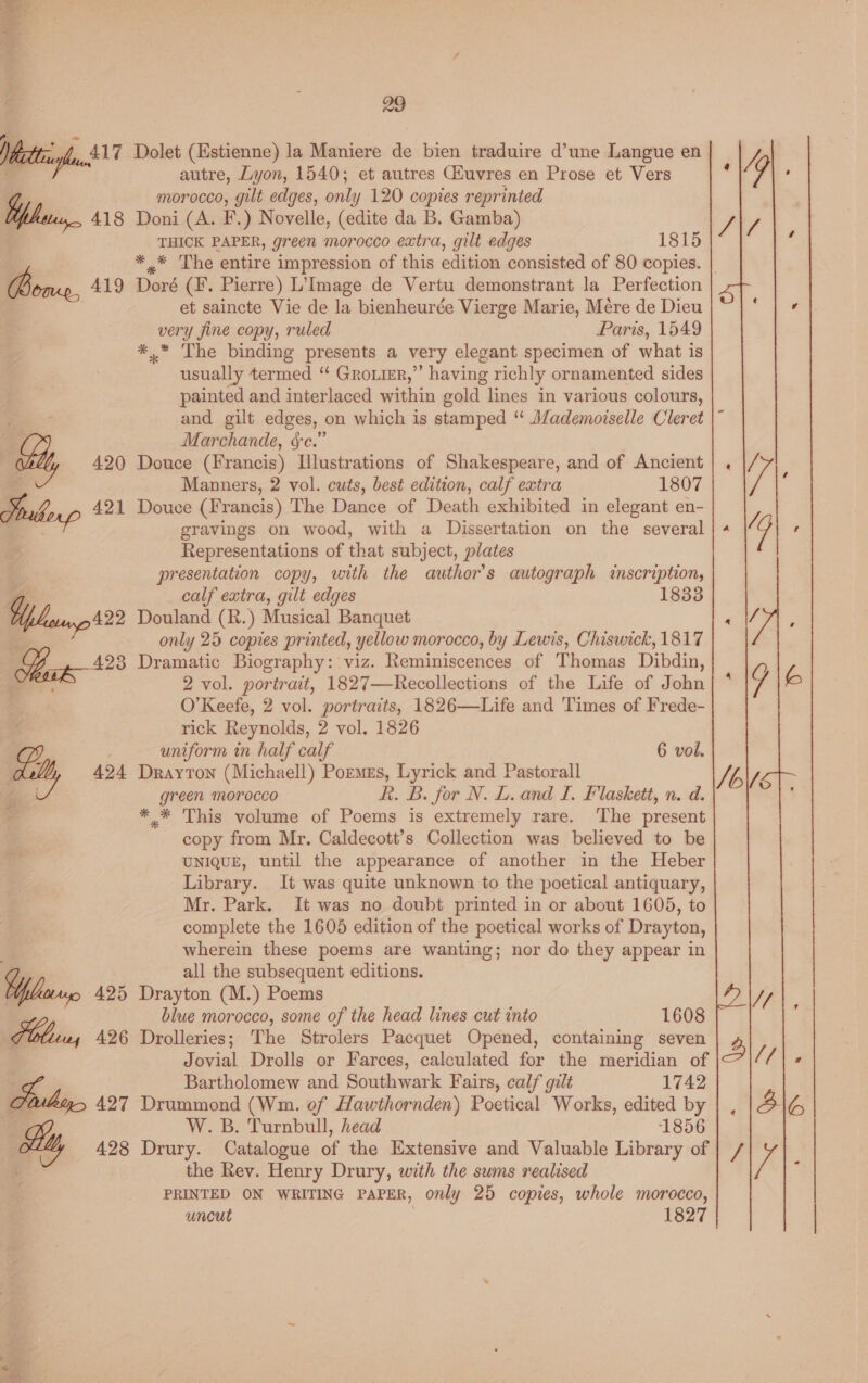 stad ie Ceti \! ae Wettig, $17 When. 418 Bons, 419 oo. . 29 Dolet (Estienne) la Maniere de bien traduire d’une Langue en autre, Lyon, 1540; et autres Gfuvres en Prose et Vers morocco, gilt edges, only 120 copies reprinted Doni (A. F.) Novelle, (edite da B. Gamba) THICK PAPER, green morocco extra, gilt edges 1815 ** The entire impression of this edition consisted of 80 copies. | Doré (F. Pierre) L’Image de Vertu demonstrant la Perfection et saincte Vie de la bienheurée Vierge Marie, Mére de Dieu very fine copy, ruled Paris, 1549 *.* The binding presents a very elegant specimen of what is usually termed “ Groier,”’ having richly ornamented sides painted and interlaced within gold lines in various colours, and gilt edges, on which is stamped “ Mademoiselle Cleret Marchande, &amp;c.” Douce (Francis) Illustrations of Shakespeare, and of Ancient Manners, 2 vol. cuts, best edition, calf extra 1807 Douce (Francis) The Dance of Death exhibited in elegant en- gravings on wood, with a Dissertation on the several Representations of that subject, plates presentation copy, with the author's autograph inscription, calf extra, gilt edges 1833 Douland (R.) Musical Banquet only 25 copies printed, yellow morocco, by Lewis, Chiswick, 1817 Dramatic Biography: viz. Reminiscences of Thomas Dibdin, 2 vol. portrait, 1827—Recollections of the Life of John O'Keefe, 2 vol. portraits, 1826—Life and Times of Frede- rick Reynolds, 2 vol. 1826 uniform in half calf Drayton (Michaell) Pormes, Lyrick and Pastorall green morocco R. B. for N. L. and I. Flaskett, n. d. * * This volume of Poems is extremely rare. The present copy from Mr. Caldecott’s Collection was believed to be UNIQUE, until the appearance of another in the Heber Library. It was quite unknown to the poetical antiquary, Mr. Park. It was no doubt printed in or about 1605, to complete the 1605 edition of the poetical works of Drayton, wherein these poems are wanting; nor do they appear in all the subsequent editions. 6 vol. blue morocco, some of the head lines cut into 1608 Drolleries; The Strolers Pacquet Opened, containing seven Jovial Drolls or Farces, calculated for the meridian of Bartholomew and Southwark Fairs, calf galt 1742 Drummond (Wm. of Hawthornden) Poetical Works, edited by W. B. Turnbull, head 1856 Drury. Catalogue of the Extensive and Valuable Library of the Rev. Henry Drury, with the sums realised PRINTED ON WRITING PAPER, only 25 copies, whole morocco, 