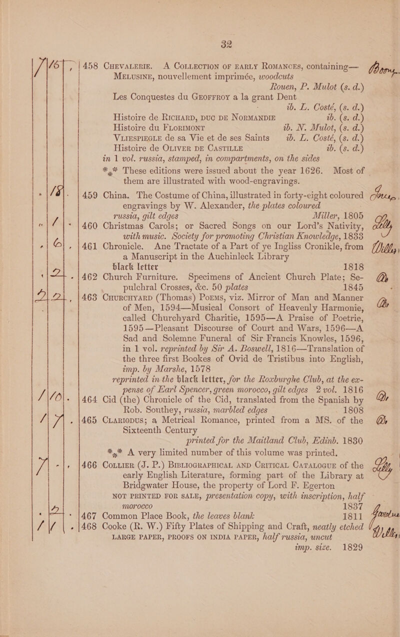  459 460 461 462 463 464 465 466 32 CHEVALERIE. A COLLECTION OF EARLY RoMANCEs, containing — MELUSINE, nouvellement imprimée, woodcuts Rouen, P. Mulot (s. d.) Les Conquestes du Grorrroy a la grant Dent 1b. L. Coste, (s. d.) Histoire de Ricuarp, Duc pE NoRMANDIE ab. (s. d.) Histoire du FLormont ib. N. Mulot, (s. d.) VLIESPIEGLE de sa Vie et de ses Saints 7. L. Costé, (s. d.) Histoire de OLIVER DE CASTILLE ib. (s. d.) in 1 vol. russia, stamped, in compartments, on the sides ind, them are illustrated with wood-engravings. China. The Costume of China, illustrated in forty-eight coloured engravings by W. Alexander, the plates coloured russia, gilt edges Miller, 1805 Christmas Carols; or Sacred Songs on our Lord’s Nativity, with music. Society for promoting Christian Knowledge, 1833 Chronicle. Ane Tractate of a Part of ye Ingliss Cronikle, from a Manuscript in the Auchinleck Library black letter 1818 Church Furniture. Specimens of Ancient Church Plate; Se- pulchral Crosses, &amp;c. 50 plates 1845 CHURCHYARD (Thomas) Poems, viz. Mirror of Man and Manner of Men, 1594—Musical Consort of Heavenly Harmonie, called Churchyard Charitie, 1595—A Praise of Poetrie, 1595—Pleasant Discourse of Court and Wars, 1596—A Sad and Solemne Funeral of Sir Francis Knowles, 1596, in 1 vol. reprinted by Sir A. Boswell, 1816—Translation of the three first Bookes of Ovid de Tristibus into English, imp. by Marshe, 1578 reprinted in the black letter, for the Roxburghe Club, at the ex- pense of Karl Spencer, green morocco, gilt edges 2 vol. 1816 Cid (the) Chronicle of the Cid, translated from the Spanish by Rob. Southey, russia, marbled edges . 1808 Ciariopus; a Metrical Romance, printed from a MS. of the Sixteenth Century printed for the Maitland Club, Edinb. 1830 *,* A very limited number of this volume was printed. early English Literature, forming part of the Library at Bridgwater House, the property of Lord F. Egerton Dr OS morocco 1837 Common Place Book, the leaves blank 1811 Cooke (R. W.) Fifty Plates of Shipping and Craft, neatly etched LARGE PAPER, PROOFS ON INDIA PAPER, half russia, uncut imp. size. 1829 vol ith,