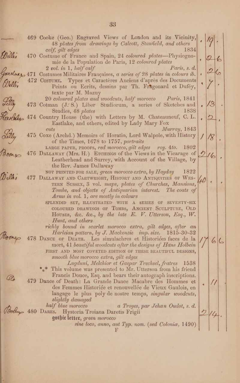 a 469 Cooke (Geo.) Engraved Views of London and its Vicinity, 48 plates from drawings by Calcoti, Stanfield, and others calf, gilt edges 1834 mie de la Population de Paris, 12 coloured plates 2 vol. in 1, half calf aris, 80d Gotaay, 471 Costumes Militaires Francaises, a series of 28 plates in colours 7b. a} lh; 472 Costume. ‘Types et Caractéres Anciens d’aprés des Documents Peints ou Ecrits, dessins par Th. Fragonard et Duféy, texte par M. Mazuy 20 coloured plates and woodcuts, half morocco Paris, 1841 ily 473 Cotman (J/S.) Liber Studiorum, a series of Sketches and Studies, 48 plates 1838 Horilally 474 Country House (the) with Letters by M. Chateauneuf, C. L. Eastlake, and others, edited by Lady Mary Fox cuts Murray, 1848 ily 475 Coxe (Archd.) Memoirs of Horatio, Lord Walpole, with History of the Times, 1678 to 1757, portraits , LARGE PAPER, PROOFS, red morocco, gilt edges roy. 4to. 1802 lB tins 476 Datuaway (Mrs. H.) Ercuinas of the Views in the Vicarage of Leatherhead and Surrey, with Account of the Village, by Z the Rev. James Dallaway ae NOT PRINTED FOR SALE, green morocco extra, by Hayday 1822 fl) Lh, 477 DaLLAway AND Cartwricut, History AnD ANTIQUITIES oF WES- TERN Sussex, 8 vol. maps, plates of Churches, Mansions, Tombs, and objects of Antiquarian interest. The coats of Arms in vol. 1, are mostly in colours SPLENDID SET, ILLUSTRATED WITH A SERIES OF SEVENTY-SIX COLOURED DRAWINGS OF Tomps, ANCIENT SCULPTURE, OLD Houses, &amp;c. &amp;e., by the late HE. V. Utterson, Esq., W. flunt, and others : richly bound in scarlet morocco extra, gilt edges, after an Harleian pattern, by J. Mackenzie wp. size. 1815-30-32 Bros 478 Dance ofr Deatu. Les simulachres et Historides faces de la mort, 41 beautiful woodcuts after the designs of Hans Holbein FIRST AND MOST COVETED EDITION OF THESE BEAUTIFUL DESIGNS, smooth blue morocco extra, gilt edges Lugdunt, Melchior et Gaspar Trechsel, fratres 1588 *,.* This volume was presented to Mr. Utterson from his friend Bs Francis Douce, Esq. and bears their autograph inscriptions. 479 Dance of Death: La Grande Dance Macabre des Hommes et des Femmes Historiée et renouvellée de Vieux Gaulois, en langage le plus poly de nostre temps, singular woodcuts, slightly damaged half blue morocco a Troyes, par Jehan Oudot, s. d. ) 480 Dares. Hystoria Troiana Daretis Frigii gothte letter, green morocco sme loco, anno, aut Typ. nom. (sed Colonie, 1490) FE ~ Y « 