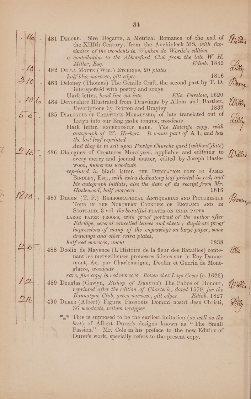   482 483 34 Decore. Sire Degarre, a Metrical Romance of the end of the XIIIth Century, from the Auchinleck MS. with fac- similes of the woodcuts in Wynken de Worde’s edition a contribution to the Abbotsford Club from the late W. H. Miller, Esq. Edinb. 1849 Dr La Motte (Wm.) Etcuines, 20 plates Afas half blue morocco, gilt edges 1816 Deloney (Thomas) The Gentile Craft, the second part by T. D. interspefséd with poetry and songs ilack letter, head line cut into Eliz. Purslow, 1620 485 486 487 Descriptions by Britton and Brayley 1832 Latyn into our Engiysshe tongue, woodcuts black letter, excerpiIncty RARE. The Ratcliffe copy, with the last leaf reprinted And they be to sell upon Powlys Churche yard (without,date) Dialogues of Creatures Moralysed, appliable and edifying to every merry and jocund matter, edited by Joseph Hasle- wood, numerous woodcuts reprinted in black letter, THE DeEpIcaTION Copy TO JAMES Binbey, Esq., with extra dedicatory leaf printed in red, and his autograph initials, also the date of its receipt from Mr. Dispin (T. F.) BisuiocrapHicaL ANTIQUARIAN AND PICTURESQUE Tour IN THE NorTHERN CouNTIES OF ENGLAND AND IN SCOTLARD, 3 vol. the beautiful PLATES ON INDIA PAPER LARGE PAPER PROOFS, with proof portrait of the author after Edridge, several cancelled leaves and sheets ; duplicate proof impressions of many of the engravings on large paper, some drawings and other extra plates, half red morocco, uncut 1838 Doolin de Mayence (L’Histoire de la fleur des Batailles) conte- nant les merveilleuses prouesses faictes sur le Roy Danne- mont, &amp;c. par Charlemaigne, Doolin et Guerin de Mont- glaive, woodcuts rare, fine copy in red morocco Rouen chez Loys Costé (c. 1626) Douglas (Gawyn, Bishop of Dunkeld) The Palice of Honour, reprinted after the edition of Charteris, dated 1579, for the Bannatyne Club, green morocco, gilt edges Edinb. 1827 Durer (Albert) Figure Passionis Domini nostri Jesu Christi, 36 woodcuts, vellum wrapper *,* This is supposed to be the earliest imitation (as well as the best) of Albert Durer’s designs known as “The Small Passion.” Mr. Cole in his preface to the new Edition of Durer’s work, specially refers to the present copy. Dilly