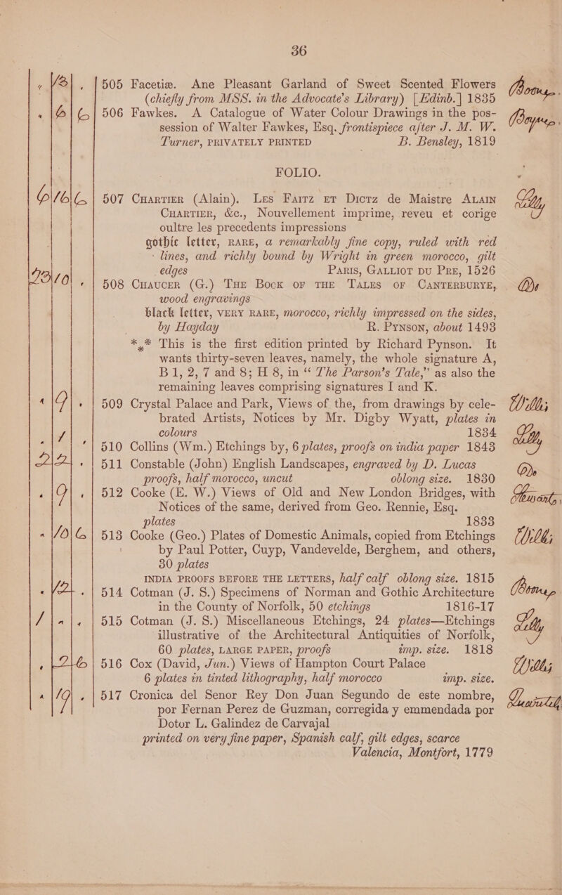  505 506 507 508 509 510 511 512 513 516 36 Facetie. Ane Pleasant Garland of Sweet Scented Flowers (chiefly from MSS. in the Advocate’s Library) | Edinb. | 1835 Fawkes. A Catalogue of Water Colour Drawings in the pos- session of Walter Fawkes, Esq. frontispiece after J. M. W. FOLIO. CuartieR (Alain). Les Farrz er Dicrz de Maistre ALAIN Cuartier, &amp;c., Nouvellement imprime, reveu et corige oultre les precedents impressions ‘lines, and richly bound by Wright in green morocco, gilt edges Paris, GALLIOT DU Pre, 1526 wood engravings black letter, VERY RARE, morocco, richly impressed on the sides, by Hayday R. Pynson, about 1493 wants thirty-seven leaves, namely, the whole signature A, Bl, 2, 7 and 8; H 8, in “‘ The Parson's Tale,” as also the remaining leaves comprising signatures I and K. Crystal Palace and Park, Views of the, from drawings by cele- brated Artists, Notices by Mr. Digby Wyatt, ie an colours 1834 Collins (Wm.) Etchings by, 6 plates, proofs on india paper 1843 Constable (John) English Landscapes, engraved by D. Lucas proofs, half morocco, uncut oblong size. 1830 Cooke (E. W.) Views of Old and New London Bridges, with Notices of the same, derived from Geo. Rennie, Esq. plates 1833 Cooke (Geo.) Plates of Domestic Animals, copied from Etchings by Paul Potter, Cuyp, Vandevelde, Berghem, and others, 30 plates INDIA PROOFS BEFORE THE LETTERS, half calf oblong size. 1815 Cotman (J. S.) Specimens of Norman and Gothic Architecture in the County of Norfolk, 50 etchings 1816-17 Cotman (J. 8.) Miscellaneous Etchings, 24 plates—Etchings illustrative of the Architectural Antiquities of Norfolk, 60 plates, LARGE PAPER, proofs mp. size. 1818 Cox (David, Jun.) Views of Hampton Court Palace 6 plates in tinted lithography, half morocco imp. size. Cronica del Senor Rey Don Juan Segundo de este nombre, por Fernan Perez de Guzman, corregida y emmendada por Dotor L. Galindez de Carvajal printed on very fine paper, Spanish calf, gilt edges, scarce Valencia, Montfort, 1779