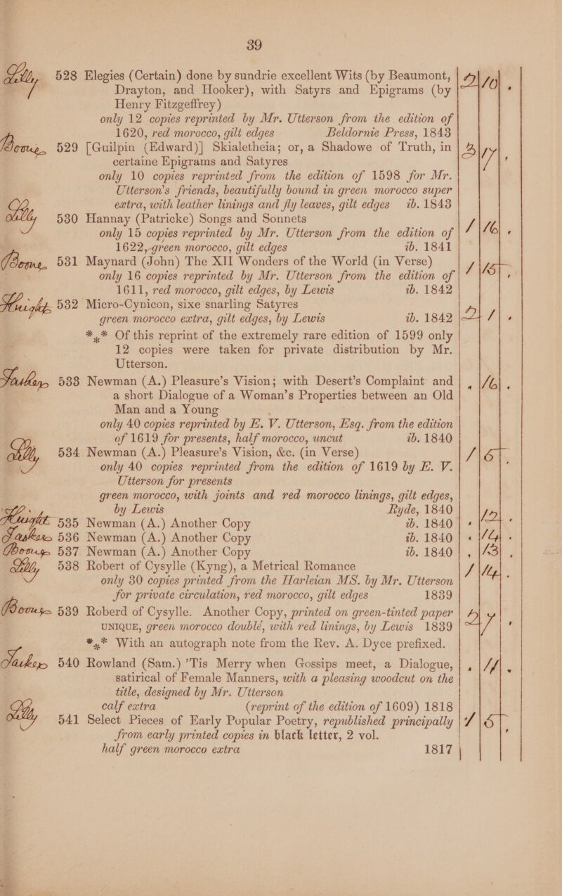 528 Elegies (Certain) done by sundrie excellent Wits (by Beaumont, Drayton, and Hooker), with Satyrs and Epigrams (by  Henry Fitzgeftrey ) only 12 copies reprinted by Mr. Utterson from the edition of 1620, red morocco, gilt edges Beldornie Press, 1848 B », 529 [Guilpin (Edward)] Skialetheia; or, a Shadowe of Truth, in aa one Epigrams and Satyres 2 iv only 10 copies reprinted from the edition of 1598 for Mr. Utterson’s friends, beautifully bound in green morocco super extra, with leather linings and fly leaves, gilt edges ib. 18438 atte, 530 Hannay (Patricke) Songs and Sonnets | only 15 copies reprinted by Mr. Utterson from the edition of . 1622,-green morocco, gilt edges ib. 1841 (Bees, 531 Maynard (John) The XIt Wonders of the World (in Verse) ; only 16 copies reprinted by Mr. Utterson from the edition of 1611, red morocco, gilt edges, by Lewis wb. 1842 Hight. 532 Micro-Cynicon, sixe snarling Satyres green morocco extra, gilt edges, by Lewis ib. 1842 *.* Of this reprint of the extremely rare edition of 1599 only 12 copies were taken for private distribution by Mr. Utterson. Sorsbeer, 588 Newman (A.) Pleasure’s Vision; with Desert’s Complaint and | a short Dialogue of a Woman’s Properties between an Old Man and a Young : only 40 copies reprinted by EL. V. Utterson, Esq. from the edition of 1619 for presents, half morocco, uncut ab. 1840 we, 534 Newman (A.) Pleasure’s Vision, &amp;c. (in Verse) only 40 copies reprinted from the edition of 1619 by E. V. Utterson for presents green morocco, with joints and red morocco linings, gilt edges, SP . by Lewis tyde, 1840 Hwight- 535, Newman (A.) Another Copy th. 1840 Farhan, 536 Newman (A.) Another Copy ib. 1840 Yomg. 5387 Newman (A.) Another Copy 1b. 1840 Sill, 538 Robert of Cysylle (Kyng), a Metrical Romance only 30 copies printed from the Harleian MS. by Mr. Utterson | Sor private circulation, red morocco, gilt edges 1839 BR b0x4$> 539 Roberd of Cysylle. Another Copy, printed on green-tinted paper ; UNIQUE, green morocco doublé, with red linings, by Lewis 18389 *,.* With an autograph note from the Rev. A. Dyce prefixed. Vahey, 540 Rowland (Sam.) ’Tis Merry when Gossips meet, a Dialogue, | satirical of Female Manners, with a pleasing woodcut on the title, designed by Mr. Utterson calf extra (reprint of the edition of 1609) 1818 ( 541 Select Pieces of Early Popular Poetry, republished principally Srom early printed copies in black letter, 2 vol. half green morocco extra 1817 |   eC eee » J =  