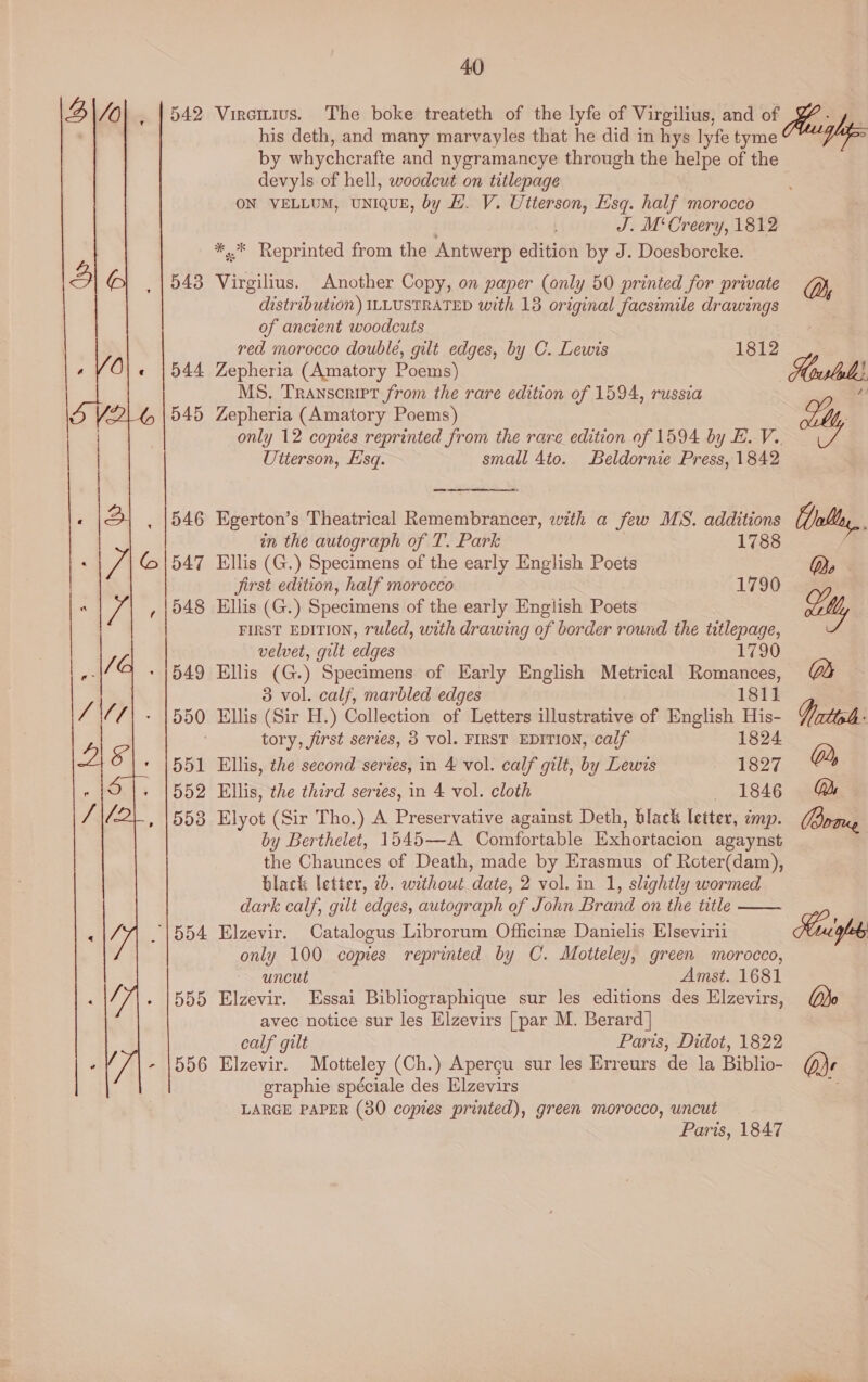 “| 554 555 556  40 his deth, and many marvayles that he did in hys lyfe tyme by whychcrafte and nygramancye through the helpe of the devyls of hell, woodcut on titlepage ON VELLUM, UNIQUE, by LH. V. Utterson, Esq. half morocco ; J. M‘Creery, 1812 *,.* Reprinted from the Antwerp edition by J. Doesborcke. Virgilius. Another Copy, on paper (only 50 printed for private distribution) ILLUSTRATED with 13 original facsimile drawings of ancient woodcuts red morocco double, gilt edges, by C. Lewis 1812 Zepheria (Amatory Poems) MS. Transcript from the rare edition of 1594, russia Zepheria (Amatory Poems) Utterson, Esq. small 4to. Beldornie Press, 1842  Egerton’s Theatrical Remembrancer, with a few MS. additions in the autograph of T. Park 1788 Ellis (G.) Specimens of the early English Poets Jirst edition, half morocco 1790 Ellis (G.) Specimens of the early English Poets FIRST EDITION, ruled, with drawing of border round the titlepage, velvet, gilt edges 1790 Ellis (G.) Specimens of Early English Metrical Romances, 3 vol. calf, marbled edges 1811 Ellis (Sir H.) Collection of Letters illustrative of English His- tory, first serves, 3 vol. FIRST EDITION, calf 1824 Ellis, the second series, in 4 vol. calf gilt, by Lewis 1827 Ellis, the third series, in 4 vol. cloth 1846 Elyot (Sir Tho.) A Preservative against Deth, black letter, cmp. by Berthelet, 1545—A Comfortable Exhortacion agaynst the Chaunces of Death, made by Erasmus of Reter(dam), black letter, 7b. without date, 2 vol. in 1, slightly wormed dark calf, gilt edges, autograph of John Brand on the title Elzevir. Catalogus Librorum Officine Danielis Elsevirii only 100 copies reprinted by C. Motteley, green morocco, uncut Amst. 1681 Elzevir. Essai Bibliographique sur les editions des Elzevirs, calf gilt Paris, Didot, 1822 Elzevir. Motteley (Ch.) Apercu sur les Erreurs de la Biblio- eraphie spéciale des Elzevirs LARGE PAPER (30 copies printed), green morocco, uncut. Paris, 1847 