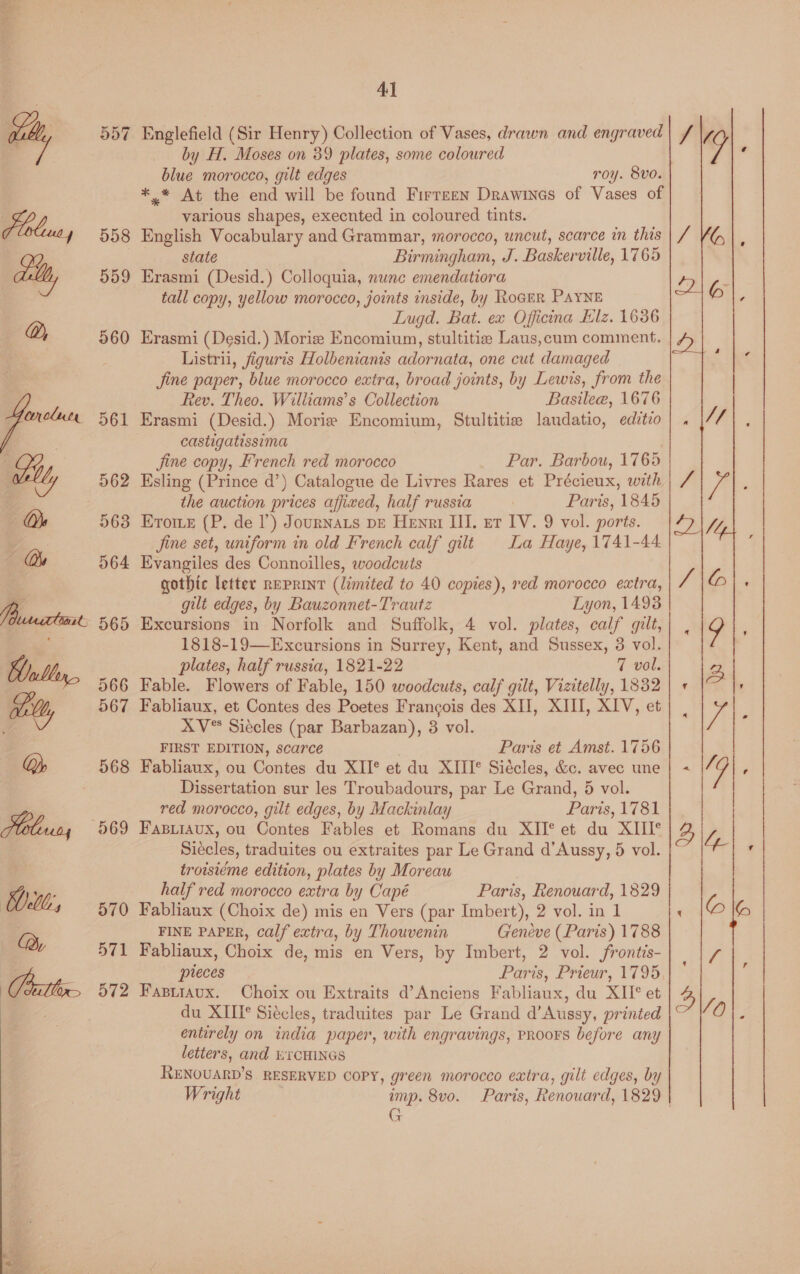 a5) <I 559 da __ aly Q, _ 561 oll, 562 Os 563 Ws 564 Pasco 565 Hull, 566 wilt, 567 Q, 568 | a 569  4} Englefield (Sir Henry) Collection of Vases, drawn and engraved by H. Moses on 39 plates, some coloured blue morocco, gilt edges roy. 8vo. *.* At the end will be found Firrzen Drawines of Vases of various shapes, execnted in coloured tints. English Vocabulary and Grammar, morocco, uncut, scarce in this state Birmingham, J. Baskerville, 1765 Erasmi (Desid.) Colloquia, nunc emendatiora tall copy, yellow morocco, joints inside, by RoceR PAYNE Lugd. Bat. ex Officina Elz. 16386 Erasmi (Desid.) Morize Encomium, stultitie Laus,cum comment. Listrii, figuris Holbenianis adornata, one cut damaged Jine paper, blue morocco extra, broad joints, by Lewis, from the Rev. Theo. Williams’s Collection Basilea, 1676 Erasmi (Desid.) Morie Encomium, Stultitie laudatio, editio castigatissima Jine copy, French red morocco Par. Barbou, 1765 Esling (Prince d’) Catalogue de Livres Rares et Précieux, with the auction prices affixed, half russia Paris, 1845 Erome (P. de I’) Journats pe Henri III. er IV. 9 vol. ports. Jine set, uniform in old French calf gilt La Haye, 1741-44. Evangiles des Connoilles, woodcuts gothic letter rEPRINT (limited to 40 copies), red morocco extra, gilt edges, by Bauzonnet-Trautz Lyon, 14938 Excursions in Norfolk and Suffolk, 4 vol. plates, calf gilt, 1818-19—Excursions in Surrey, Kent, and Sussex, 38 vol. plates, half russia, 1821-22 7 vol. Fable. Flowers of Fable, 150 woodcuts, calf gilt, Vizitelly, 1832 Fabliaux, et Contes des Poetes Francois des XII, XIII, XIV, et FIRST EDITION, scarce | Paris et Amst. 1756 Fabliaux, ou Contes du XII*® et du XIII*® Siécles, &amp;c. avec une Dissertation sur les Troubadours, par Le Grand, 5 vol. red morocco, gilt edges, by Mackinlay Paris, 1781 FABLIAUX, ou Contes Fables et Romans du XII* et du XIII° Siécles, traduites ou extraites par Le Grand d’Aussy, 5 vol. troisiéme edition, plates by Moreau half red morocco extra by Capé Paris, Renouard, 1829 Fabliaux (Choix de) mis en Vers (par Imbert), 2 vol. in 1 FINE PAPER, calf extra, by Thouvenin Geneve (Paris) 1788 Fabliaux, Choix de, mis en Vers, by Imbert, 2 vol. frontis- pieces Paris, Prieur, 1795, Fasiraux. Choix ou Extraits d’Anciens Fabliaux, du XII° et du XIII* Siécles, traduites par Le Grand d’Aussy, printed entirely on india paper, with engravings, PRooFS before any letters, and wicHINGs RENOUARD’S RESERVED COPY, green morocco extra, gilt edges, by Wright imp. 8vo. Paris, Renouard, 1829 | G 