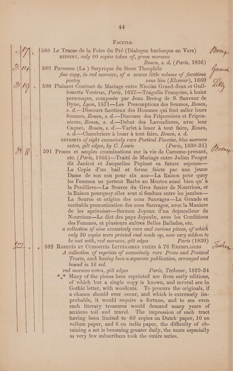 acer _~  «44 FACETIA. poetry sans liew (Elzevier), 1660 lemette Ventrue, Paris, 1627—Tragedie Francoise, &amp; huict personages, composée par Jean Bretog de S. Sauveur de vi s. d.—Discours facetieux des Hommes qui font saller leurs femmes, Rouen, s.d.—Discours des Friponniers et Fripon- Caquet, Rouen, s. d.—Varlet 4 louer @ tout faire, Rouen, s. d—Chambriere 4 louer 4 tout faire, Rouen, s. d. extra, gilt edges, by C. Lewis (Paris, 1830-381) ete. (Paris, 1605)—Traité de Mariage entre Julien Peoger dit Janicot et Jacqueline Papinet sa future espouse— La Copie d’un bail et ferme faicte par une jeune Dame de son con pour six ans—lLa Raison pour quoy les Femmes ne portent Barbe au Menton aussi bien qu’ @ la Penilliere—La Source du Gros fessier de Nourrices, et la Raison pourquoy elles sont si fendues entre les jambes— La Source et origine des cons Sauvages—La Grande et veritable pronostication des cons Sauvages, avec la Maniere de les aprivoiser—Sermon Joyeux d’un depucelleur de Nourrices—Le dict des pays Joyeulx, avec les Conditions des Femmes, et plusieurs aultres Belles Ballades, etc. only 30 copies were printed and made up, now very seldom to be met with, red morocco, gilt edges Paris (1880) Tracts, each having been a separate publication, arranged and bound in 16 vol. Paris, Techener, 1829-34 of which but a single copy is known, and several are in Gothic letter, with woodcuts. To procure the originals, if a chance should ever occur, and which is extremely im- probable, it would require a fortune, and to see even such literary treasures would demand many years of anxious toil and travel. The impression of each tract having been limited to 60 copies on Dutch paper, 10 on taining a set is becoming greater daily, the more especially as very few subscribers took the entire series. Sabha,
