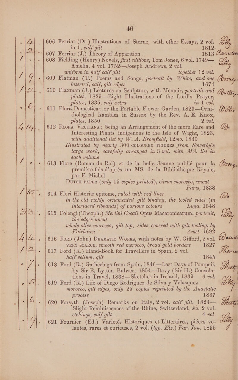   606 607 608 609 610 611 612 613 614 621 46 Ferriar (Dr.) Illustrations of Sterne, with other Essays, 2 vol. Ue RCO ean 1812 Ferriar (J.) Theory of Apparition 18138 Fielding (Henry) Novels, first editions, Tom Jones, 6 vol. 1749— Amelia, 4 vol. 1752-—Joseph Andrews, 2 vol. uniform in half calf gilt together 12 vol. enserted, calf, gilt edges 1674 Flaxman (J.) Lectures on Sculpture, with Memoir, portrait and plates, 1829—Eight Illustrations of the Lord’s Prayer, plates, 1835, calf extra in 1 vol, thological Rambles in Sussex by the Rev. A. E. Knox, plates, 1850 2 vol. Fiora VECTIANA; being an Arrangement of the more Rare and Interesting Plants indigenous to the Isle of Wight, 1823, with additional list by W. A. Bromfield, 12mo. 1840 Illustrated by nearly 300 coLouRED FIGURES from Sowerby’s large work, carefully arranged in 8 vol. with MS. list in each volume - Flore (Roman du Roi) et de la belle Jeanne publié pour la premicre fois d’aprés un MS. de la Bibliotheque Royale, par F. Michel : DutcH Paper (only 15 copies printed), citron morocco, uncut Paris, 1838 Flori Historie epitome, ruled with red lines in the old richly ornamented gilt binding, the tooled sides (in interlaced ribbands) of various colours Lugd. 1548 Folengi (Theoph.) Merlini Cocaitt Opus Macaronicarum, portrait, the edges uncut whole olive morocco, gilt top, sides covered with gilt tooling, by Fairbairn Amst. 1692 Forp (John) Dramatic Works, with notes by W. Gifford, 2 vol. VERY SCARCE, smooth red morocco, broad gold borders 1827 Ford (R.) Hand-Book for Travellers in Spain, 2 vol. half vellum, gilt 1845 Ford (R.) Gatherings from Spain, 1846—Last Days of Pompeii, by Sir E, Lytton Bulwer, 1854—Davy (Sir H.} Consola- tions in Travel, 1888—Sketches in Ireland, 1839 6 vol. Ford (R.) Life of Diego Rodriguez de Silva y Velasquez morocco, gilt edges, only 25 copies reprinted by the Anastatic process 1837 Forsyth (Joseph) Remarks on Italy, 2 vol. calf gilt, 1824— Slight Reminiscences of the Rhine, Switzerland, &amp;c. 2 vol. etchings, calf gilt 4 vol, Fournier (Ed.) Varietés Historiques et Litteraires, piéces vo- lantes, rares et curieuses, 2 vol. (typ. Elz.) Par. Jan. 1855 My Oty. Bully, Mh Do ae (hes Marais , vetly