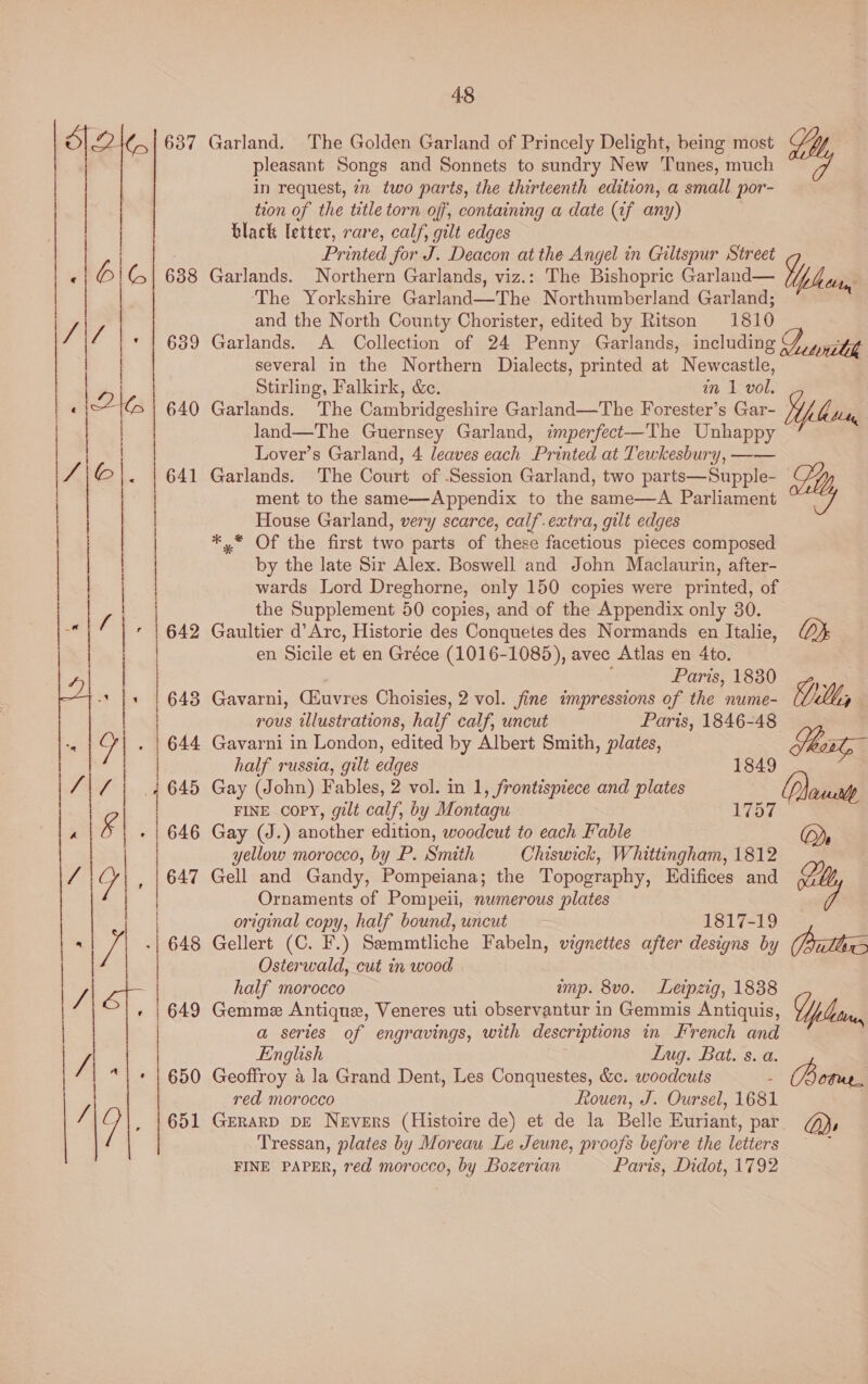 637 Garland. The Golden Garland of Princely Delight, being most pleasant Songs and Sonnets to sundry New Tunes, much in request, 7n two parts, the thirteenth edition, a small por- tion of the title torn off, containing a date (if any) | black letter, rare, calf, gilt edges Printed for J. Deacon at the Angel in Giltspur Street Vg My —— ee Garlands. Northern Garlands, viz.: The Bishopric Garland— ‘The Yorkshire Garland—The Northumberland Garland; and the North County Chorister, edited by Ritson 1810 Garlands. A Collection of 24 Penny Garlands, including Divan several in the Northern Dialects, printed at Newcastle, Stirling, Falkirk, &amp;. in 1 vol. Garlands. The Cambridgeshire Garland—The Forester’s Gar- Yl land—The Guernsey Garland, imperfect—The Unhappy ~ Lover’s Garland, 4 leaves each Printed at Tewkesbury, —— Garlands. The Court of Session Garland, two parts—Supple- aly aes a o> oo o> ©o pie) 6 ree re cn eC A Le ER A TR I §* So NSS ©  lor) NSS pene 4  ment to the same—Appendix to the same—A Parliament House Garland, very scarce, calf.extra, gilt edges *,* Of the first two parts of these facetious pieces composed by the late Sir Alex. Boswell and John Maclaurin, after- wards Lord Dreghorne, only 150 copies were printed, of the Supplement 50 copies, and of the Appendix only 30. 642 Gaultier d’Arc, Historie des Conquetes des Normands en Italie, lor en Sicile et en Gréce (1016-1085), avec Atlas en 4to. Paris, 1830 ¥,. 6438 Gavarni, Giuvres Choisies, 2 vol. fine impressions of the nume- Y j rous illustrations, half calf, uncut Paris, 1846-48 44 Gavarni in London, edited by Albert Smith, plates, Shawl, half russia, gilt edges 1849 45 Gay (John) Fables, 2 vol. in 1, frontispiece and plates (D)ausrlp FINE Copy, gilt calf, by Montagu 1757 646 Gay (J.) another edition, woodcut to each Fable (oy yellow morocco, by P. Smith Chiswick, Whittingham, 1812 647 Gell and Gandy, Pompeiana; the Topography, Edifices and Ornaments of Pompeii, numerous plates original copy, half bound, uncut 1817-19 Gellert (C. F.) Semmtliche Fabeln, vignettes after designs by Pritts Osterwald, cut in wood half morocco amp. 8vo. Leipzig, 1838 | 649 Gemme Antique, Veneres uti observantur in Gemmis Antiquis, plan | a series of engravings, with descriptions in French and s ‘ a a Co) >  LJ - ronan A ar a foto pacers nemo areata a to aR ARTE  - SO wm N AO  S3 NS (ea) pee a Laat  y; English Lug. Bat. s. a. 3 650 Geoffroy 4 la Grand Dent, Les Conquestes, &amp;c. woodcuts : Wee red morocco Rouen, J. Oursel, 1681 | . um , |651 GeRarp pe Nevers (Histoire de) et de la Belle Euriant, par @), | Tressan, plates by Moreau Le Jeune, proofs before the letters ‘ FINE PAPER, red morocco, by Bozerian Paris, Didot, 1792