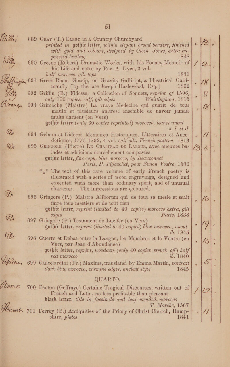 Yl, 689 Gray (T.) ELeay in a Country Churchyard printed in gothic letter, within elegant broad borders, finished with gold and colours, designed by Owen Jones, extra im- pressed binding 1848 St, 690 Greene (Robert) Dramatic Works, with his Poems, Memoir of a his Life and notes by Rev. A. Dyce, 2 vol. half morocco, gilt tops 1831 : yor, 691 Green Room Gossip, or Gravity Galliript, a Theatrical Galli- maufry [by the late Joseph Haslewood, Esq. ] 1809 692 Griffin (B.) Fidessa; a Collection of Sonnets, reprint of 1596, only 100 copies, calf, gilt edyes Whittingham, 1815 Poses 693 Grimache (Maistre) La vraye Medecine qui guarit de tous maulx et plusieurs aultres: ensemble de navoir jamais faulte dargent (en Vers) gothic letter (only 60 copies reprinted) morocco, leaves uncut a, 8. l. et d. 694 Grimm et Diderot, Memoires Historiques, Litteraires et Anec- dotiques, 1770-1792, 4 vol. calf gilt, French pattern 18138 Qy 695 Grincore (Pierre) Le Cuasteau pe Laxour, avec aucunes ba- lades et addicions nouvellement composées gothic letter, fine copy, blue morocco, by Beauzonnet | Paris, P. Pigouchet, pour Simon Vostre, 1500 *,* The text of this rare volume of early French poetry is illustrated with a series of wood engravings, designed and executed with more than ordinary spirit, and of unusual character. The impressions are coloured. Ds 696 Gringore (P.) Maistre Aliborum qui de tout se mesle et scait faire tous mestiers et de tout rien gothic letter, reprint (limited to 40 copies) morocco extra, gilt edges Paris, 1838 697 Gringore (P.) Testament de Lucifer (en Vers) gothic letter, reprint (limited to 40 copies) blue morocco, uncut 1b. 1845 Do 698 Guerre et Debat entre la Langue, les Membres et le Ventre (en Vers, par Jean d’Abundance) gothic letter, reprint, woodcuts (only 40 copies struck off’) half red morocco ab. 1840 OT 699 Guicciardini (Fr.) Maxims, translated by Emma Martin, portrait dark blue morocco, carmine edges, ancient style 1845 QUARTO. (Bore 700 Fenton (Geffraye) Certaine Tragical Discourses, written out of 3 French and Latin, no less profitable than pleasant black letter, title in facsimile and leaf mended, morocco . T. Marshe, 1567 am S 701 Ferrey (B.) Antiquities of the Priory of Christ Church, Hamp- shire, plates 1841 