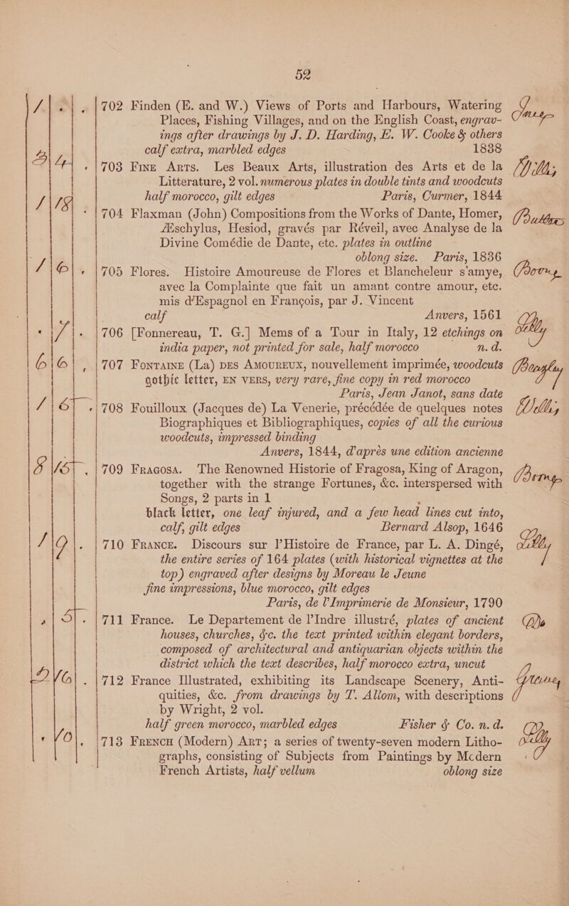  pe NL oan 52 702 Finden (E. and W.) Views of Ports and Harbours, Watering Places, Fishing Villages, and on the English Coast, engrav- ings after drawings by J. D. Harding, LE. W. Cooke &amp; others calf extra, marbled edges 1838 » 1703 Fisz Arts. Les Beaux Arts, illustration des Arts et de la Litterature, 2 vol. numerous plates in double tints and woodcuts half morocco, gilt edges Paris, Curmer, 1844 704 Flaxman (John) Compositions from the Works of Dante, Homer, fEischylus, Hesiod, gravés par Réveil, avec Analyse de la Divine Comédie de Dante, etc. plates in outline oblong size. Paris, 1836 705 Flores. Histoire Amoureuse de Flores et Blancheleur s’amye, avec la Complainte que fait un amant contre amour, etc. mis d’Espagnol en Frangois, par J. Vincent calf Anvers, 1561 706 [Fonnereau, T. G.] Mems of a Tour in Italy, 12 etchings on | india paper, not printed for sale, half moroeco n. d. | |  707 Fontare (La) pes Amourevx, nouvellement imprimée, woodeuts gothic letter, EN vERs, very rare, fine copy in red morocco ; Paris, Jean Janot, sans date /708 Fouilloux (Jacques de) La Venerie, précédée de quelques notes Biographiques et Bibliographiques, copies of all the curious woodcuts, impressed binding Anvers, 1844, dapres une edition ancienne . | 709 Fragosa. The Renowned Historie of Fragosa, King of Aragon, together with the strange Fortunes, &amp;c. interspersed with Songs, 2 parts in 1 . black letter, one leaf injured, and a few head lines cut into, calf, gilt edges Bernard Alsop, 1646 | | | i | | | | 710 France. Discours sur |’Histoire de France, par L. A. Dingé, | the entire series of 164 plates (with historical vignettes at the |  top) engraved after designs by Moreau le Jeune Jjine impressions, blue morocco, gilt edges Paris, de VImprimerie de Monsieur, 1790 711 France. Le Departement de l’Indre illustré, plates of ancient houses, churches, &amp;c. the text printed within elegant borders, composed of architectural and antiquarian objects within the district which the text describes, half morocco extra, uncut 712 France Llustrated, exhibiting its Landscape Scenery, Anti- quities, &amp;c. from drawings by T. Allom, with descriptions by Wright, 2 vol. half green morocco, marbled edges Fisher § Co. n.d. 718 Frencu (Modern) ART; a series of twenty-seven modern Litho- | graphs, consisting of Subjects from Paintings by Mcdern French Artists, half vellum oblong size