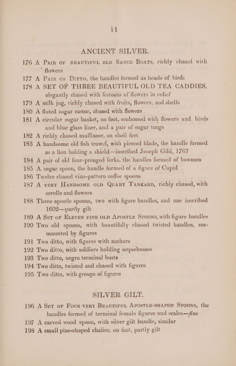 ANCIENT SILVER. 176 A PaIR OF BEAUTIFUL OLD Sauce Boats, richly chased with ” flowers 177 A Parr or Dirto, the handles formed as heads of birds 178 A SET OF THREE BEAUTIFUL OLD TEA CADDIES, elegantly chased with festoons of flowers in relief 179 A milk jug, richly chased with fruits, flowers, and shells 180 A fluted sugar castor, chased with flowers 181 A circular sugar basket, on foot, embossed with flowers and. birds and blue glass liner, and a pair of sugar tongs 182 A richly chased muffineer, on shell feet 183 A handsome old fish trowel, with pierced blade, the handle Braet as a lion holding a shield—inscribed Joseph Gild, 1767 184 A pair of old four-pronged forks, the handles formed of bowmen 185 A sugar spoon, the handle formed of a figure of Cupid 186 Twelve chased vine-pattern coffee spoons 187 A very HanpsoMe oLp Quart Tankarp, richly ae with scrolls and flowers 188 Three apostle spoons, two with figure handles, and one inscribed 1602—-partly gilt 189 A Ser or ELEVEN FINE OLD AposTLE Spoons, with figure handles 190 Two old spoons, with beautifully chased twisted handles, sur- mounted by figures 191 Two ditto, with figures with anchors 192° Two ditto, with soldiers holding arquebusses 193 Two ditto, negro terminal busts 194 Two ditto, twisted and chased with figures 195 Two ditto, with groups of figures SILVER GILT. 196 A Ser op Four very Beaurirut APOsTLE-SHAPED Spoons, the handles formed of terminal female figures and scales—fine 197 A carved wood spoon, with silver gilt handle, similar 198 A small pine-shaped chalice, on foot, partly gilt
