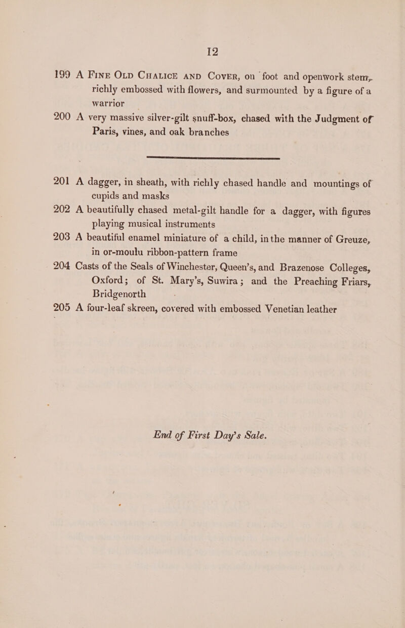 [2 199 A Finr Otp Cuatick anp Cover, on foot and openwork stem, richly embossed with flowers, and surmounted by a figure of a warrior 200 A very massive silver-gilt snuff-box, chased with the Judgment of Paris, vines, and oak branches SRE TA ASA Si SST TREE SST RES TEI 201 A dagger, in sheath, with richly chased handle and mountings of cupids and masks 202 A beautifully chased metal-gilt handle for a dagger, with figures playing musical instruments 203 A beautiful enamel miniature of a child, inthe manner of Greuze, in or-moulu ribbon-pattern frame 204 Casts of the Seals of Winchester, Queen’s, and Brazenose Colleges, Oxford; of St. Mary’s, Suwira; and the Preaching Friars, Bridgenorth 205 A four-leaf skreen, covered with embossed Venetian leather End of First Day’s Sale.