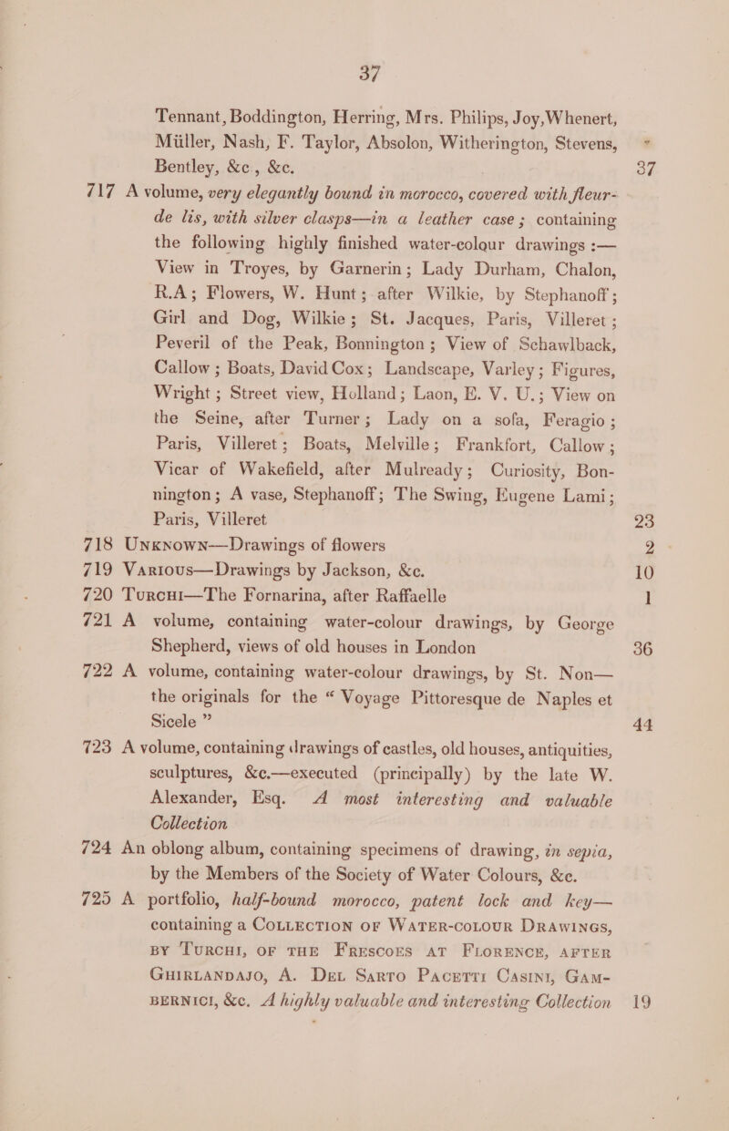 Tennant, Boddington, Herring, Mrs. Philips, Joy, Whenert, Miller, Nash, F. Taylor, Absolon, Witherington, Stevens, Bentley, &amp;c., &amp;c. de lis, with silver clasps—in a leather case ; containing the following highly finished water-colour drawings :— View in Troyes, by Garnerin ; Lady Durham, Chalon, R.A; Flowers, W. Hunt; after Wilkie, by Stephanoff ; Girl and Dog, Wilkie; St. Jacques, Paris, Villeret ; Peveril of the Peak, Bonnington ; View of Schawlback, Callow ; Boats, DavidCox; Landscape, Varley; Figures, Wright ; Street view, Holland; Laon, E. V. U.; View on the Seine, after Turner; Lady on a sofa, Feragio ; Paris, Villeret; Boats, Melville; Frankfort, Callow ; Vicar of Wakefield, after Mulready; Curiosity, Bon- nington; A vase, Stephanoff; The Swing, Eugene Lami; Paris, Villeret 718 Unxnown-—Drawings of flowers 719 Various—Drawings by Jackson, &amp;e. 720 Turcui—The Fornarina, after Raffaelle 721 A volume, containing water-colour drawings, by George Shepherd, views of old houses in London 722 A volume, containing water-colour drawings, by St. Non— the originals for the “ Voyage Pittoresque de Naples et Sicele ” 723 A volume, containing drawings of castles, old houses, antiquities, sculptures, &amp;¢.—executed (principally) by the late W. Alexander, Esq. A most interesting and valuable Collection 724 An oblong album, containing specimens of drawing, zn sepia, by the Members of the Society of Water Colours, &amp;c. 725 A portfolio, half-bound morocco, patent lock and key— containing a CoLLECTION oF WATER-coLoUR Drawine6s, BY TurRcHI, OF THE Frescors aT FLORENCE, AFTER GuirLanpdaso, A. Det Sarto Pacertti Casini, Gam- BERNICI, &amp;c. A highly valuable and interesting Collection 37 36 44 19