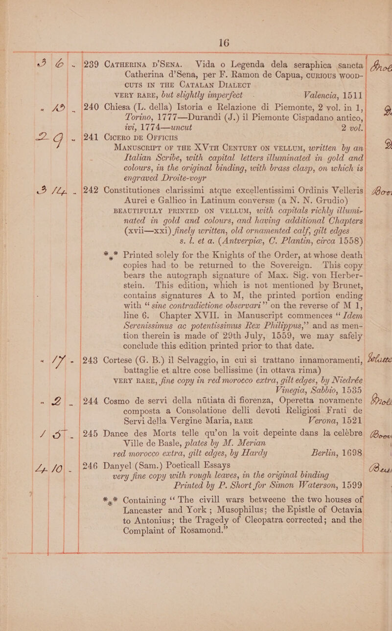  ey, | 29 ~ (241 i 3 JZ, . (242 | ) | Th 243 A ) i | ry tesa (244 | /\ D1. | 245 ONO (6) Te ae 16 nh ne ee TET as ORR  SANE A A eg Nt eh tet  CaTHERINA D'SENA. Vida o Legenda dela seraphica sancta Yyo¢ Catherina d’Sena, per F. Ramon de Capua, curious woop- CUTS IN THE CaTaLaNn DIALEct VERY RARE, but slightly imperfect - Valencia, 1511 Torino, 1777—Durandi (J.) il Piemonte Cispadano antico, wi, 1774—uncut 2 vol. CICERO DE OFFICIIS MANUSCRIPT OF THE XVtTH CENTURY ON VELLUM, written by an g Italian Scribe, with capital letters illuminated in gold and colours, in the original binding, with brass clasp, on which is engraved Droite-voyr Constitutiones clarissimi atque excellentissimi Ordinis Velleris| Loon. Aurei e Gallico in Latinum converse (a N. N. Grudio) | BEAUTIFULLY PRINTED ON VELLUM, with capitals richly illumi-| nated in gold and colours, and having additional Chapters (xvii—xx1) finely written, old ornamented calf, gilt edges s. l. et a. (Antverpie, C. Plantin, circa 1558) ** Printed solely for the Knights of the Order, at whose death copies had to be returned to the Sovereign. ‘This copy bears the autograph signature of Max. Sig. von Herber- stein. This edition, which is not mentioned by Brunet, contains signatures A to M, the printed portion ending with ‘ sine contradictione observari”’ on the reverse of M 1, line 6. Chapter XVII. in Manuscript commences ‘“ dem Serenissimus ac potentissimus Rex Philippus,’ and as men- tion therein is made of 29th July, 1559, we may safely conclude this edition printed prior to that date. Cortese (G. B.) il Selvaggio, in cui si trattano innamoramenti, Solisete battaglie et altre cose bellissime (in ottava rima) VERY RARE, fine copy in red morocco extra, gilt edges, by Niedrée Vinegia, Sabbio, 1585 Cosmo de servi della nitiata di fiorenza, Operetta novamente Brot composta a Consolatione delli devoti Religiosi Frati de Servi della Vergine Maria, RARE Verona, 1521 Ville de Basle, plates by M. Merian red morocco extra, gilt edges, by Hardy Berlin, 1698. Danyel (Sam.) Poeticall Essays Bers. very fine copy with rough leaves, in the original binding ] Printed by P. Short for Simon Waterson, 1599 *,* Containing ‘‘ The civill wars betweene the two houses of Lancaster and York ; Musophilus; the Epistle of Octavia to Antonius; the Tragedy of Cleopatra corrected; and the Complaint of Rosamond.”