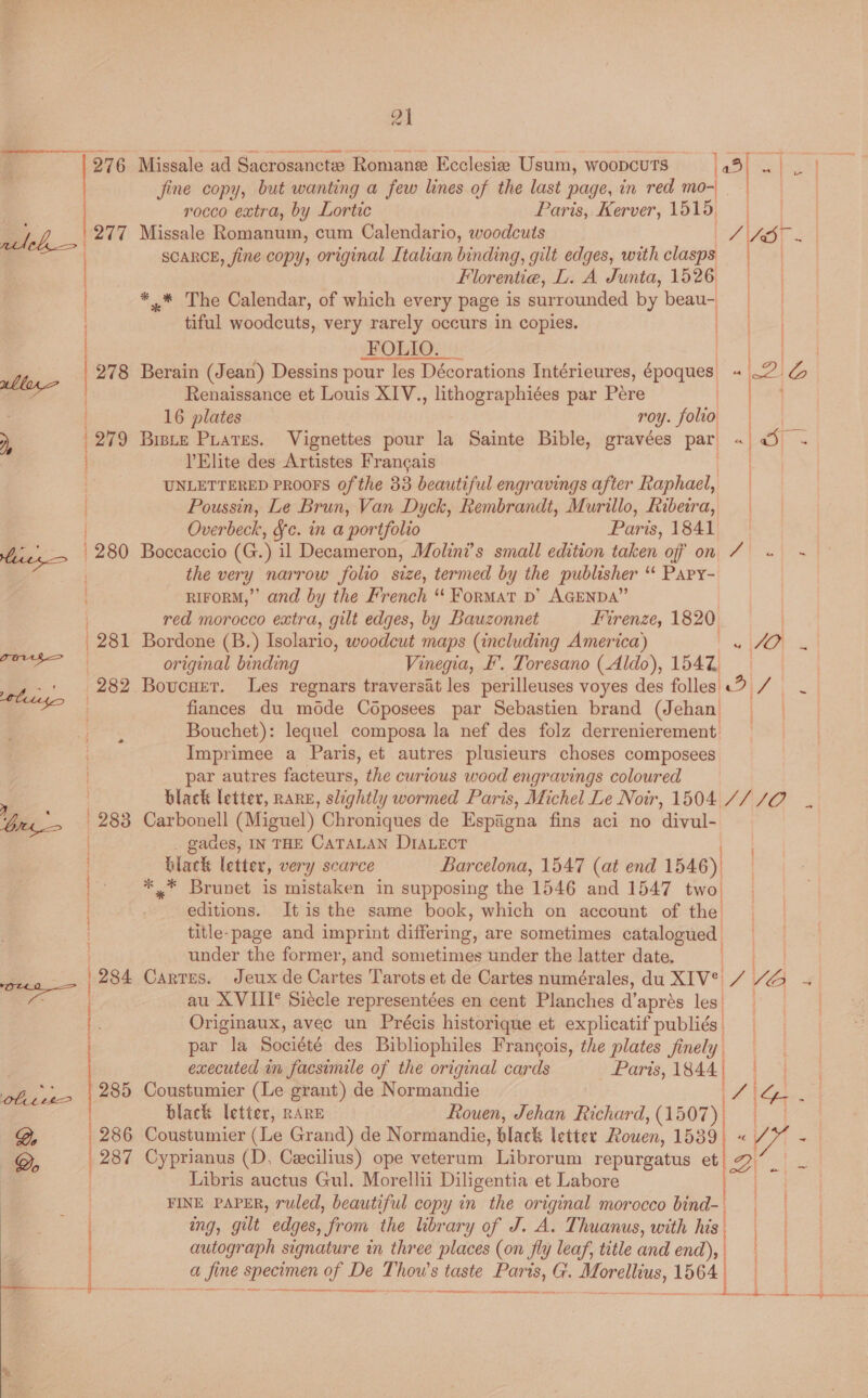 é | 276 Missale ad Sacrosanctw Romane Ecclesia Usum, woopcuts [oe aa hos e jine copy, but wanting a few lines of the last page, in red mo- | rocco extra, by Lortic Paris, Kerver, 1515, |} ay yt 277 Missale Romanum, cum Calendario, woodcuts | As-- SCARCE, fine copy, original Italian binding, gilt edges, with clasps Florentia, L. A Junta, 1526 | *.* The Calendar, of which every page is surrounded by beau- | tiful woodcuts, very rarely occurs in copies. ag] FOLIO: ss pre 278 Berain (Jean) Dessins pour les Décorations Intérieures, époques AbnZi Renaissance et Louis XIV., lithographiées par Pere ) | 16 plates roy. folio 279 Briste Piates. Vignettes pour la Sainte Bible, gravées par «| O} = VElite des Artistes Francais | UNLETTERED PROOFS Of the 33 beautiful engravings after Raphael, Poussin, Le Brun, Van Dyck, Rembrandt, Murillo, Ribeira, ) Overbeck, Fc. in a portfolio Paris, 1841 hive = | 280 Boccaccio (G.) il Decameron, Molini’s small edition taken off on Z « ~ ; the very narrow folio size, termed by the publisher *¢ PAPY- ) RIFORM,”’ and by the French “ Format D’ AGENDA” mee rt en Sir RR SRE wer a NN ) red morocco extra, gilt edges, by Bauzonnet Firenze, 1820 | | 281 Bordone (B.) Isolario, woodcut maps (including America) Pe Of — original binding Vinegia, F. Toresano (Aldo), 154% _4-' 282 Boucuer. Les regnars traversit les perilleuses voyes des folles «9 / - : ag fiances du mode Coposees par Sebastien brand (Jehan Bouchet): lequel composa la nef des folz derrenierement. Imprimee a Paris, et autres plusieurs choses composees par autres facteurs, the curious wood engravings coloured é | black letter, RARE, slightly wormed Paris, Michel Le Noir, 1504 // /O bu ' 283 Carbonell (Miguel) Chroniques de Espagna fins aci no divul- gades, IN THE CATALAN DIALECT black letter, very scarce Barcelona, 1547 (at end 1546) *,* Brunet is mistaken in supposing the 1546 and 1547 two editions. It is the same book, which on account of the title-page and imprint differing, are sometimes catalogued under the former, and sometimes under the latter date. ae | 284 Cartes. Jeuxde Cartes Tarots et de Cartes numérales, du XIVve eo Ve Js | au XVIII* Siecle representées en cent Planches a’ apres les: i owes bastante Riles Ane tree ie Originaux, avec un Précis historique et explicatif publiés par la Société des Bibliophiles Frangois, the plates finely, 5 executed in facsimile of the original cards Paris, 1844 | rf, 22 | 285 Coustumier (Le grant) de Normandie 7 | ee black letter, RARE Rouen, Jehan Richard, (1507), ae 6 Coustumier (Le Grand) de Normandie, black letter Rouen, 1539) « his 7 Cyprianus (D. Cecilius) ope veterum Librorum repurgatus 2 Libris auctus Gul. Morellii Diligentia et Labore FINE PAPER, ruled, beautiful copy in the original morocco bind. . ing, gilt edges, ‘from the library of J. A. Thuanus, with his. autograph signature in three places (on fly leaf, title and end), | i a a fi ne specimen of De T weg 8 taste Po G. Dieelligs, 1564 AS OES NC CLE te i : 