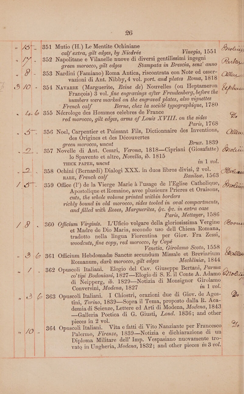e USt. 351 W- 352 u eee 8538 Oe! =. 1954 «1 244613855 . St. 1836 EPP. ASST tS Be 358 FD T- 7859 Zit (B60 pee ae CL. , (3) &amp;|8638 364 26 Mutio (H.) Le Mentite Ochiniane ies calf extra, gilt edges, by Niedrée Vinegia, 1551 Probie Napolitane e Vilanelle nuove di diversi gentilissimi ingegni PD green morocco, gilt edges Stampata in Brescia, senz’ anno alien. Nardini (Famiano) Roma Antica, riscontrata con Note ed osser- Mou, vazioni di Ant. Nibby,4 vol. port. and plates Roma, 1818 a Navarre (Marguerite, Reine de) Nouvelles (ou Heptameron Francois) 3 vol. fine engravings after Freudenberg, before the numbers were marked on the engraved plates, also vignettes French calf Berne, chez la société typographique, 1780. Nécrologe des Hommes celebres de France red morocco, gilt edges, arms of Louis XVIII. on the sides Paris, 1768 Noel, Carpentier et Puissant Fils, Dictionnaire des Inventions, . des Origines et des Découvertes green morocco, uncut Bruax. 1839 Novelle di Ant. Cesari, Verona, 1818—Cipriani (Giosafatte) lo Spavento et altre, Novella, 1b. 1815 THICK PAPER, uncut in 1 vol. Ochini (Bernardi) Dialogi XXX. in duos libros divisi, 2 vol. oben RARE, [rench calf Basilee, 1563 Office (1’) de la Vierge Marie 4 l’usage de l’Eglise Catholique, robes Apostolique et Romaine, avec plusieurs Prieres et Oraisons,  cuts, the whole volume printed within borders richly bound in old morocco, sides tooled in oval compartments, and filled with Roses, Marguerites, gc. ge. m extra case Paris, Mettayer, 1586 Oficium Virginis. L’Uficio volgare della gloriosissima Vergine et Madre de Dio Maria, secondo uso dell Chiesa Romana, tradotto nella lingua Fiorentina per Giov. Fra Zessi, woodcuts, fine copy, red morocco, by Cape Venetia, Girolamo Scoto, 1558 Officium Hebdomade Sancte secundum Missale et Breviarium Romanum, dark morocco, gilt edges Mechlinie, 1844 Opuscoli Italiani. Elogio del Cav. Giuseppe Bertani, Parma co’ tipi Bodoniant, 1827—Elogio di S. E. il Conte A. Adamo di Neipperg, ib. 1829—Notizia di Monsignor Girolamo Conversini, Modena, 1827 in 1 vol. - Opuscoli Italiani. I Chiostri, orazioni due di Giov. de Agos- tini, Torino, 1889—Sopra il Tema, proposto dalla R. Aca- demia di Scienze, Lettere ed Arti di Modena, Modena, 1843 _Galleria Poetica di G. Giusti, Lond. 1836; and other pieces in 2 vol. Opuscoli Italiani. Vita e fatti di Vito Nanziante per Francesco, Palermo, Firenze, 1889—Notizia e dichiarazione di un Diploma Militare dell’ Imp. Vespasiano nuovamente tro- vato in Ungheria, Modena, 1832; and other pieces 3 vol. Bort Qo