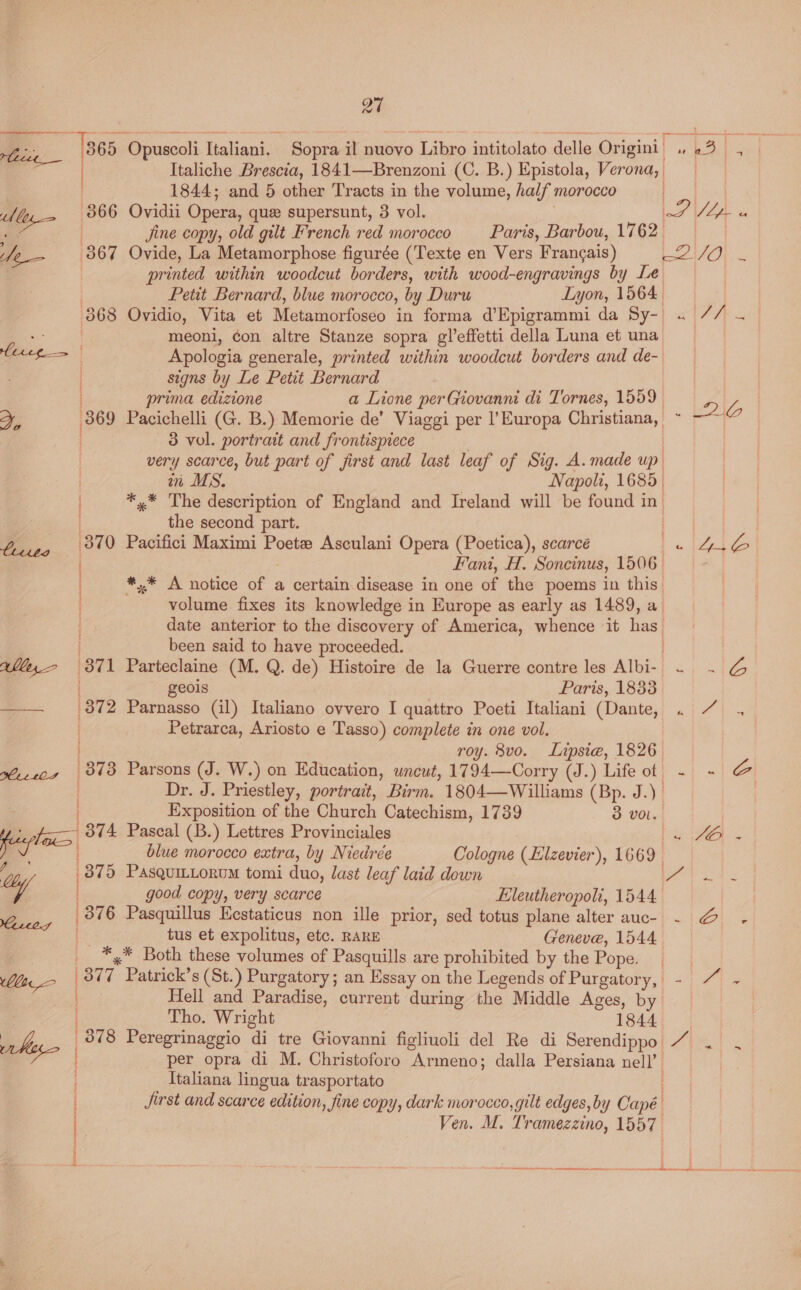 a7 - 365 Opuscoli Italiani. Sopra il nuovo Libro intitolato delle Origini’ 23, a Italiche Brescia, 1841—Brenzoni (C. B.) Epistola, gaa 1844; and 5 other Tracts in the volume, half: morocco | My (366 Ovidii Opera, que supersunt, 3 vol. 2 tp i a | Jjine copy, old gilt French red morocco Paris, Barbou, 1762 fe 367 Ovide, La Metamorphose figurée (Texte en Vers Francais) LQ) Fc | printed within woodcut borders, with wood-engravings by Le | Petit Bernard, blue morocco, by Duru Lyon, 1564 | 368 Ovidio, Vita et Metamorfoseo in forma dEpigrammi da Sy- . 7/7 — | meoni, con altre Stanze sopra gl’effetti della Luna et una leet | Apologia generale, printed within woodcut borders and de-. | signs by Le Petit Bernard ae ) prima edizione a Lione per Giovanni di Tornes, 1559 LD | x, 369 Pacichelli (G. B.) Memorie de’ Viaggi per l'Europa Christiana, a wate 1s 3 vol. portrait and frontispiece very scarce, but part of first and last leaf of Sig. A. made up ; in MS. Napoli, 1685) ! *,* The description of England and Ireland will be found i in | the second part. boiz, 349 Pacifici Maximi Poete Asculani Opera (Poetica), scarce eeAeZ Fant, H. Soncinus, 1506. #*,* A notice i a certain disease in one of the poems in this. volume fixes its knowledge in Europe as early as 1489, a. date anterior to the discovery of America, whence it has been said to have proceeded. Wl, 371 Parteclaine (M. Q. de) Histoire de la Guerre contre les Albi-| Re fee FF geois Paris, 1833 —— 372 Parnasso (il) Italiano ovvero I quattro Poeti Italiani (Dante, . 7 . Petrarca, Ariosto e Tasso) complete in one vol. roy. 8vo. Lipsie, 1826. i ee (3873 Parsons (J. W.) on Education, wnewt, 1794—Corry (J.) Life of ~ - Zag Dr. J. Priestley, portrait, Birm. 1804—Williams (Bp. J. ) | Exposition of the Church Catechism, 1739 3 vol. pl 374 Pascal (B.) Lettres Provinciales {BEN blue morocco extra, by Niedrée Cologne (Elzevier), 1669. ; 375 Pasquictorum tomi duo, last leaf laid down 9 ooee O | good copy, very scarce Hleutheropoli, 1544 2 | 376 Pasquillus Eestaticus non ille prior, sed totus plane alter auce ~. @ - tus et expolitus, etc. RARE Geneve, 1544 : __ *,* Both these volumes of Pasquills are prohibited by the Pope. 1 | 377. Patrick’s (St.) Purgatory; an Essay on the Legends of Purgatory, - ~ - Hell and Paradise, current during the Middle Ages, by | | Tho. Wright 1844 athe 878 Peregrinaggio di tre Giovanni figliuoli del Re di Serendippo 7 . vo per opra di M. Christoforo Armeno; dalla Persiana nell’. Italiana lingua trasportato Jirst and scarce edition, fine copy, dark morocco, gilt edges, by Capé | Ven. M. Tramezzino, 1557 Petersrcrcner mance eet Ble rr Ss me reece £0 et reece eis om cere ee a2 na mnta len anet connie nin