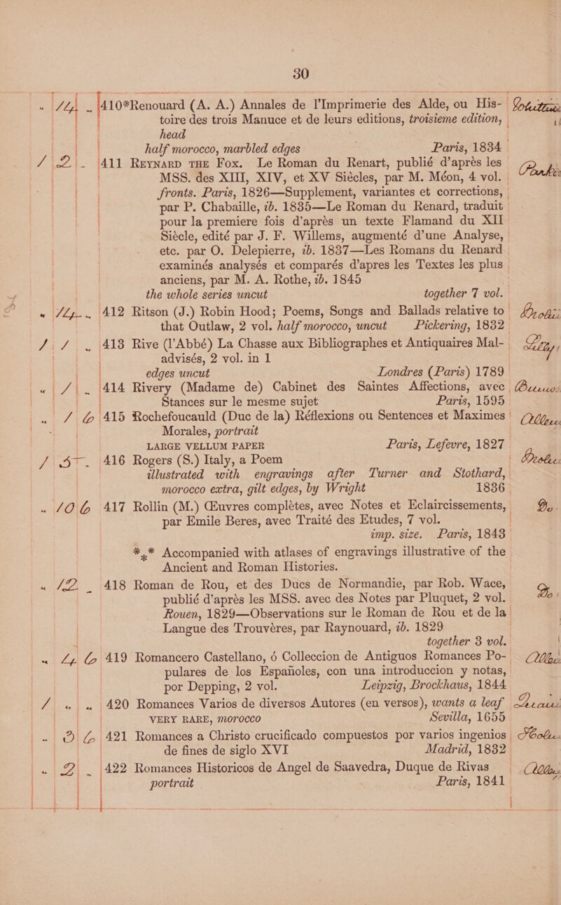 ¢ ace /410*Renouard (A. A.) Annales de I’Imprimerie des Alde, ou His- Cp pe ; | toire des trois Manuce et de leurs editions, troisieme edition, — head ag half morocco, marbled edges Paris, 1834 / £2. 411 Reynarp tHe Fox. Le Roman du Renart, publié d’apres les [ea ws MSS. des XIII, XIV, et XV Siécles, par M. Méon, 4 vol. pour la premiere fois d’aprés un texte Flamand du XII Siécle, edité par J. F. Willems, augmenté d’une Analyse, etc. par O. Delepierre, ib. 1837—Les Romans du Renard examinés analysés et comparés d’apres les Textes les plus anciens, par M. A. Rothe, 2b. 1845 | the whole series uncut together 7 vol. ‘412 Ritson (J.) Robin Hood; Poems, Songs and Ballads relative to 413 Rive (l’Abbé) La Chasse aux Bibliographes et Antiquaires Mal- advisés, 2 vol. in 1 edges uncut Londres (Paris) 1789 Stances sur le mesme sujet Paris, 1595 Morales, portrait LARGE VELLUM PAPER 416 Rogers (S.) Italy, a Poem illustrated with engravings after Turner and Stothard, morocco extra, gilt edges, by Wright 1836 par Emile Beres, avec Traité des Etudes, 7 vol. imp. size. Paris, 1843 Ancient and Roman Histories. 418 Roman de Rou, et des Ducs de Normandie, par Rob. Wace, publié d’aprés les MSS. avec des Notes par Pluquet, 2 vol. Langue des Trouvéres, par Raynouard, 2b. 1829 together 3 vol. ac “a pulares de los Espaiioles, con una introduccion y notas, por Depping, 2 vol. Leipzig, Brockhaus, 1844 ark VERY RARE, morocco Sevilla, 1655 de fines de siglo XVI Madrid, 1832 (422 Romances Historicos de Angel de Saavedra, Duque de Rivas ZY