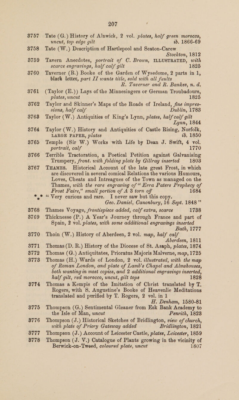 3774 3776 3777 3778 207 : Tate (G.) History of Alnwick, 2 vol. plates, half green morocco, uncut, top edge gilt 7b. 1866-69 Tate (W.) Description of Hartlepool and Seaton-Carew Stockton, 1812 Tavern Anecdotes, portrait of C. Brown, ILLUSTRATED, with scarce engravings, half calf gilt 1825 Taverner (R.) Booke of the Garden of Wysedome, 2 parts in 1, black letter, part IT wants title, sold with all faults R. Taverner and R. Bankes, n. d. (Taylor (H.)) Lays of the Minnesingers or German Troubadours, plates, uncut 1825 Taylor and Skinner’s Maps of the Roads of Ireland, jine impres- sions, half calf Dublin, 1783 Taylor (W.) Antiquities of King’s Lynn, plates, half calf gilt Lynn, 1844 Taylor (W.) History and Antiquities of Castle Rising, Norfolk, LARGE PAPER, plates 7b. 1850 Temple (Sir W.) Works with Life by Dean J. Swift, 4 vol. portrait, calf. 1770 Terrible Tractoration, a Poetical Petition against Galvanising Trumpery, front. with folding plate by Gillray inserted 1803 THAMES. Historical Account of the late great Frost, in which -are discovered in several comical Relations the various Humours, Loves, Cheats and Intreagues of the Town as managed on the Thames, with the rare engraving of ‘‘ Erra Paters Prophecy of Frost Faire,” small portion of A 3 torn off 1684 ‘¢ Very curious and rare. I never saw but this copy. Geo. Daniel, Canonbury, 16 Sept. 1848” Thames Voyage, frontispiece added, calf extra, scarce 1738 Thicknesse (P.) A Year’s Journey through France and part of Spain, 2 vol. plates, with some additional engravings inserted Bath, 1777 Thoin (W.) History of Aberdeen, 2 vol. map, half calf ; Aberdeen, 1811 Thomas (D. R.) History of the Diocese of St. Asaph, plates, 1874 Thomas (G.) Antiquitates, Prioratus Majoris Malverne, map, 1725 Thomas (H.) Wards of London, 2 vol. illustrated, with the map of Roman London, and plate of Lamb’s Chapel and Almshouses, both wanting in most copies, and 2 additional engravings inserted, half gilt, red morocco, uncut, gilt tops 1828 Thomas a Kempis of the Imitation of Christ translated by T. Rogers, with S, Augustine’s Booke of Heavenlie Meditations translated and purified by T. Rogers, 2 vol. in 1 H. Denham, 1580-81 Thompson (G.) Sentimental Gleaner from Esk Bank Academy to the Isle of Man, uncut Penrith, 1823 Thompson (J.) Historical Sketches of Bridlington, view of church, with plate of Priory Gateway added Bridlington, 1821 Thompson (J.) Account of Leicester Castle, plates, Leicester, 1859 Thompson (J. V.) Catalogue of Plants growing in the vicinity of Berwick-on-Tweed, coloured plate, uncut 1807