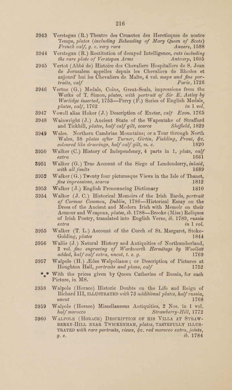 3943 3944 3945 3946 3947 3948 3949 3950 8951 3952 3953 3954 3959 3960 216 Verstegan (R.) Theatre des Cruautez des Hereticques de nostre Temps, plates (including Beheading of Mary Queen of Scots) French calf, g. é. very rare Anvers, 1588 Verstegan (R.) Restitution of decayed Intelligence, cuts including the rare plate of Versiegan Arms Antwerp, 1605 de Jerusalem appellez depuis les Chevaliers de Rhodes et aujourd’ hui les Chevaliers de Malte, 4 vol. maps and fine por- traits, calf Paris, 1726 Vertue (G.) Medals, Coins, Great-Seals, impressions from the Works of T. Simon, plates, with portrait of Sir E. Astley by Worlidge inserted, 17 538—Perry (F.) Series of English Medals, plates, calf, 1762 in 1 vol. Vowell alias Hoker (J.) Description of Exeter, calf Haon. 1765 Wainwright (J.) Ancient State of the Wapentake of Strafford and Tickhill, plates, half calf gilt, scarce Sheffield, 1829 Wales. Northern Cambrian Mountains; or a Tour through North Wales, 38 plates after Turner, Girtin, Fielding, Prout, &amp;c. coloured like drawings, half calf gilt, m. e. 1820 Walker (C.) History of Independency, 4 parts in 1, plate, calf extra 1661 ~ Walker (G.) True Account of the Siege of Londonderry, inlaid, with all faults 1689 Walker (G.) Twenty four picturesque Views in the Isle of Thanet, Jine impressions, scarce 1812 Walker (J.) English Pronouncing Dictionary 1810 Walker (J. C.) Historical Memoirs of the Irish Bards, portrait of Cormac Common, Dublin, 1786—Historical Essay on the Dress of the Ancient and Modern Irish with Memoir on their Armour and Weapons, plates, 7b. 1788—Brooke (Miss) Reliques of Irish Poetry, translated into English Verse, 7b. 1789, russia extra in 1 vol. Walker (T. L.) Account of the Curch of St. Margaret, Stoke- Golding, plates 1844 Wallis (J.) Natural History and Antiquities of Northumberland, 2 vol. fine engraving of Warkworth Hermitage by Woollett added, half calf extra, uncut, t. e. g. 1769 Walpole (H.) Aides Walpoliane ; or Description of Pictures at Houghton Hall, portraits and plans, calf 1752 With the prices given by Queen Catherine of Russia, for each Picture, in MS. Walpole (Horace) Historic Doubts on the Life and Reign of Richard III, ILLUSTRATED with 73 additional plates, half russia, uncut 1768 Walpole (Horace) Miscellaneous Antiquities, 2 Nos. in 1 vol. half morocco Strawberry-Hill, 1772 WALPOLE (HORACE) DESCRIPTION OF HIS VILLA AT STRAW- BERRY-HILL NEAR TWICKENHAM, plates, TASTEFULLY ILLUS- TRATED with rare portraits, views, fc. red morocco extra, joints, g. ib. 1784