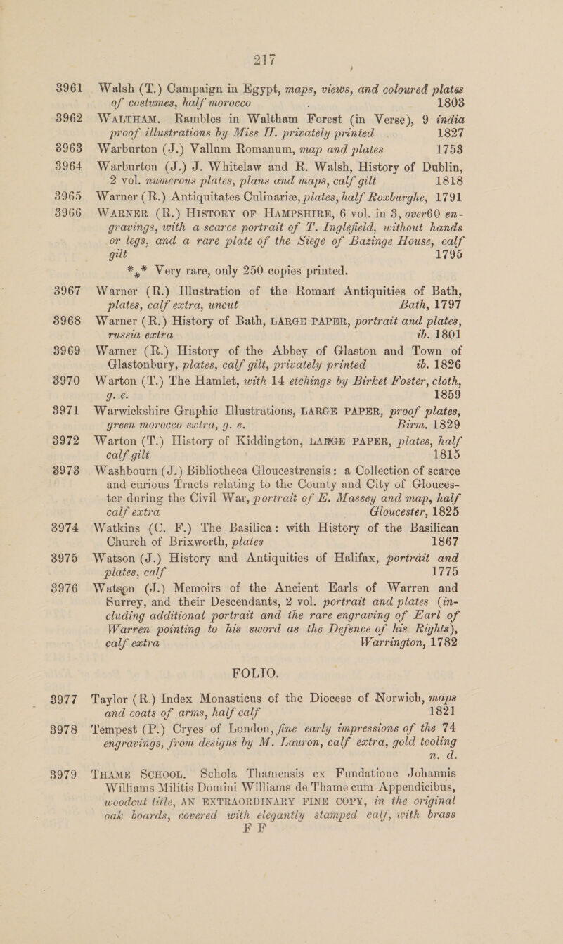 3961 3962 3963 3964 3965 3966 3975 3976 3977 3978 3979 217 , Walsh (T.) Campaign in Egypt, maps, views, and coloured plates of costumes, half morocco 1803 WALTHAM. Rambles in Waltham Doser (in Verse), 9 india proof illustrations by Miss H. privately printed . 1827 Warburton (J.) Vallum Romanum, map and plates 1753 Warburton (J.) J. Whitelaw and R. Walsh, History of Dublin, 2 vol. numerous plates, plans and maps, calf gilt 1818 Warner (R.) Antiquitates Culinaria, plates, half Roxburghe, 1791 WARNER (R.) HisTORY OF HAMPSHIRE, 6 vol. in 8, over60 en- gravings, with a scarce portrait of T. Inglefield, without hands or legs, and a rare plate of the Siege of Bazinge House, calf gilt 1795 ** Very rare, only 250 copies printed. Warner (R.) Illustration of the Romar Antiquities of Bath, plates, calf extra, uncut Bath, 1797 Warner (R.) History of Bath, LARGE PAPER, portrait and plates, russia extra 7b. 1801 Warner (R.) History of the Abbey of Glaston and Town of Glastonbury, plates, calf gilt, privately printed ib. 1826 Warton (T.) The Hamlet, with 14 etchings by Birket Foster, cloth, g. é. 1859 Warwickshire Graphic Illustrations, LARGE PAPER, proof plates, green morocco extra, g. é. Birm. 1829 Warton (T.) History of Kiddington, LARGE PAPER, plates, half calf gilt 1815 and curious Tracts relating to the County and City of Glouces- ter during the Civil War, portrait of E. Massey and map, half calf extra Gloucester, 1825 Watkins (C. F.) The Basilica: with History of the Basilican Church of Brixworth, plates 1867 Watson (J.) History and Antiquities of Halifax, portrait and plates, calf 1775 Watson (J.) Memoirs of the Ancient Earls of Warren and Surrey, and their Descendants, 2 vol. portrait and plates (in- cluding additional portrait and the rare engraving of Earl of Warren pointing to his sword as the Defence of his Rights), calf extra Warrington, 1782 FOLIO. Taylor (R.) Index Monasticus of the Diocese of Norwich, maps and coats of arms, half calf 1821 ‘Tempest (P.) Cryes of London, fine early impressions of the 74 engravings, from designs by M. Lauron, calf extra, gold tooling wd. THAME ScHoot. Schola Thamensis ex Fundatione Johannis Williams Militis Domini Williams de Thame cum Appendicibus, woodcut title, AN EXTRAORDINARY FINE COPY, 7 the original oak boards, covered with elegantly stamped calf, with brass FEF