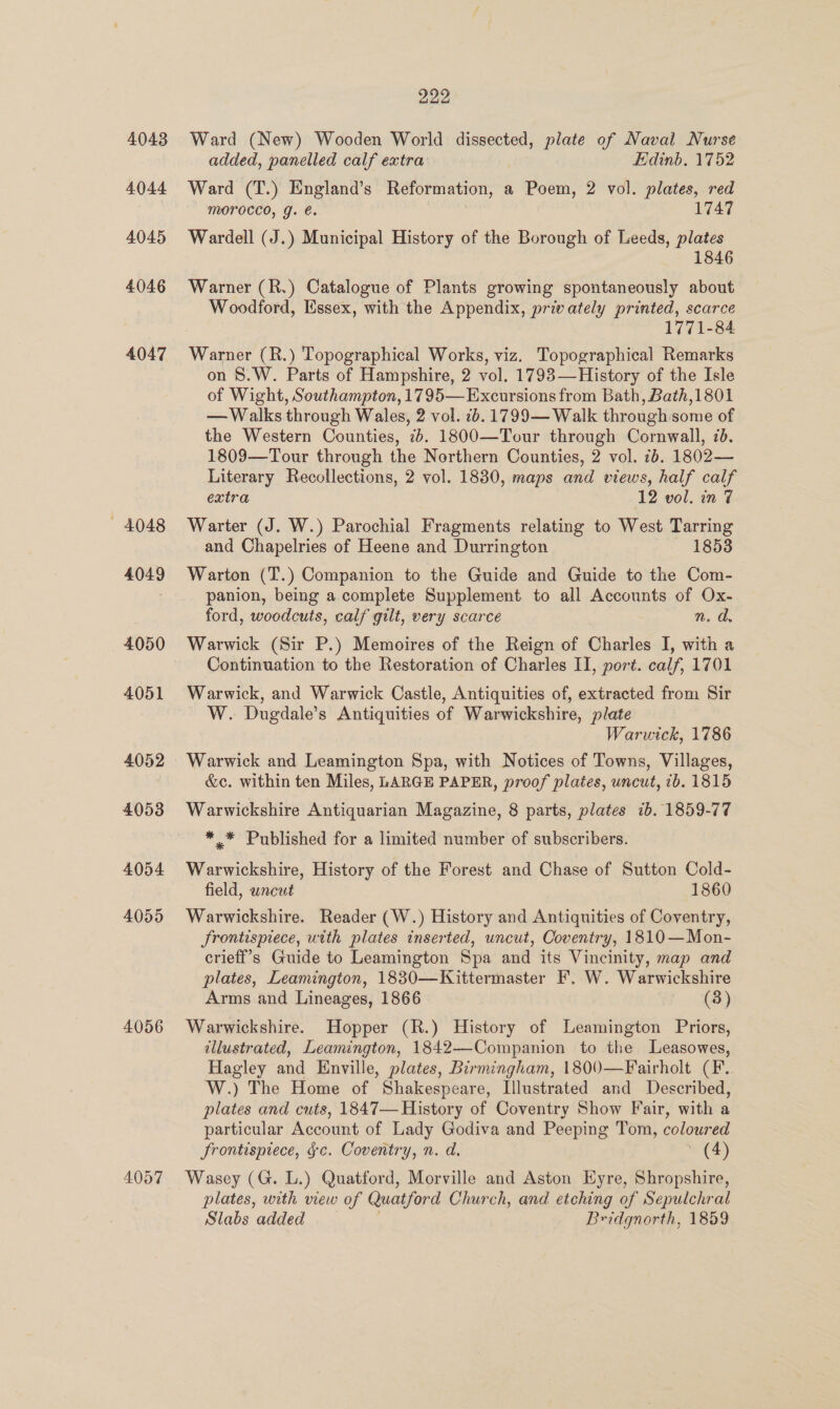 4043 4044 4045 4.046 4047 — 4048 4049 4050 4051 4052 4053 4054 4055 4056 222 Ward (New) Wooden World dissected, plate of Naval Nurse added, panelled calf extra Edinb. 1752 Ward (T.) England’s Reformation, a Poem, 2 vol. plates, red MOrocco, g. €. 1747 Wardell (J.) Municipal History of the Borough of Leeds, plates 1846 Warner (R.) Catalogue of Plants growing spontaneously about Woodford, Essex, with the Appendix, privately printed, scarce 1771-84 Warner (R.) Topographical Works, viz. Topographical Remarks on §.W. Parts of Hampshire, 2 vol. 1793—History of the Isle of Wight, Southampton, 1795— Excursions from Bath, Bath,1801 — Walks through Wales, 2 vol. 7b. 1799— Walk through some of the Western Counties, 7. 1800—Tour through Cornwall, 7b. 1809—Tour through the Northern Counties, 2 vol. 1b. 1802— Literary Recollections, 2 vol. 18380, maps and views, half calf extra 12 vol. in 7 Warter (J. W.) Parochial Fragments relating to West Tarring and Chapelries of Heene and Durrington 1853 Warton (T.) Companion to the Guide and Guide to the Com- panion, being a complete Supplement to all Accounts of Ox- ford, woodcuts, calf gilt, very scarce mn. Oe Warwick (Sir P.) Memoires of the Reign of Charles I, with a Continuation to the Restoration of Charles II, port. calf, 1701 Warwick, and Warwick Castle, Antiquities of, extracted from Sir W. Dugdale’s Antiquities of Warwickshire, plate Warwick, 1786 Warwick and Leamington Spa, with Notices of Towns, Villages, &amp;c. within ten Miles, LARGE PAPER, proof plates, uncut, 1b. 1815 Warwickshire Antiquarian Magazine, 8 parts, plates 7b. 1859-77 ** Published for a limited number of subscribers. Warwickshire, History of the Forest and Chase of Sutton Cold- field, wncwt 1860 Warwickshire. Reader (W.) History and Antiquities of Coventry, frontispiece, with plates inserted, uncut, Coventry, 1810—Mon- crieff’s Guide to Leamington Spa and its Vincinity, map and plates, Leamington, 1830—Kittermaster F, W. Warwickshire Arms and Lineages, 1866 (3) Warwickshire. Hopper (R.) History of Leamington Priors, illustrated, Leamington, 1842—-Companion to the Leasowes, Hagley and Enville, plates, Birmingham, 1800—Fairholt (CF. W.) The Home of Shakespeare, Illustrated and Described, plates and cuts, 1847— History of Coventry Show Fair, with a particular Account of Lady Godiva and Peeping Tom, coloured Jrontispiece, §c. Coventry, n. d. (4) Wascey (G. L.) Quatford, Morville and Aston Eyre, Shropshire, plates, with view of Quatford Church, and etching of Sepulchral Slabs added Bridgnorth, 1859