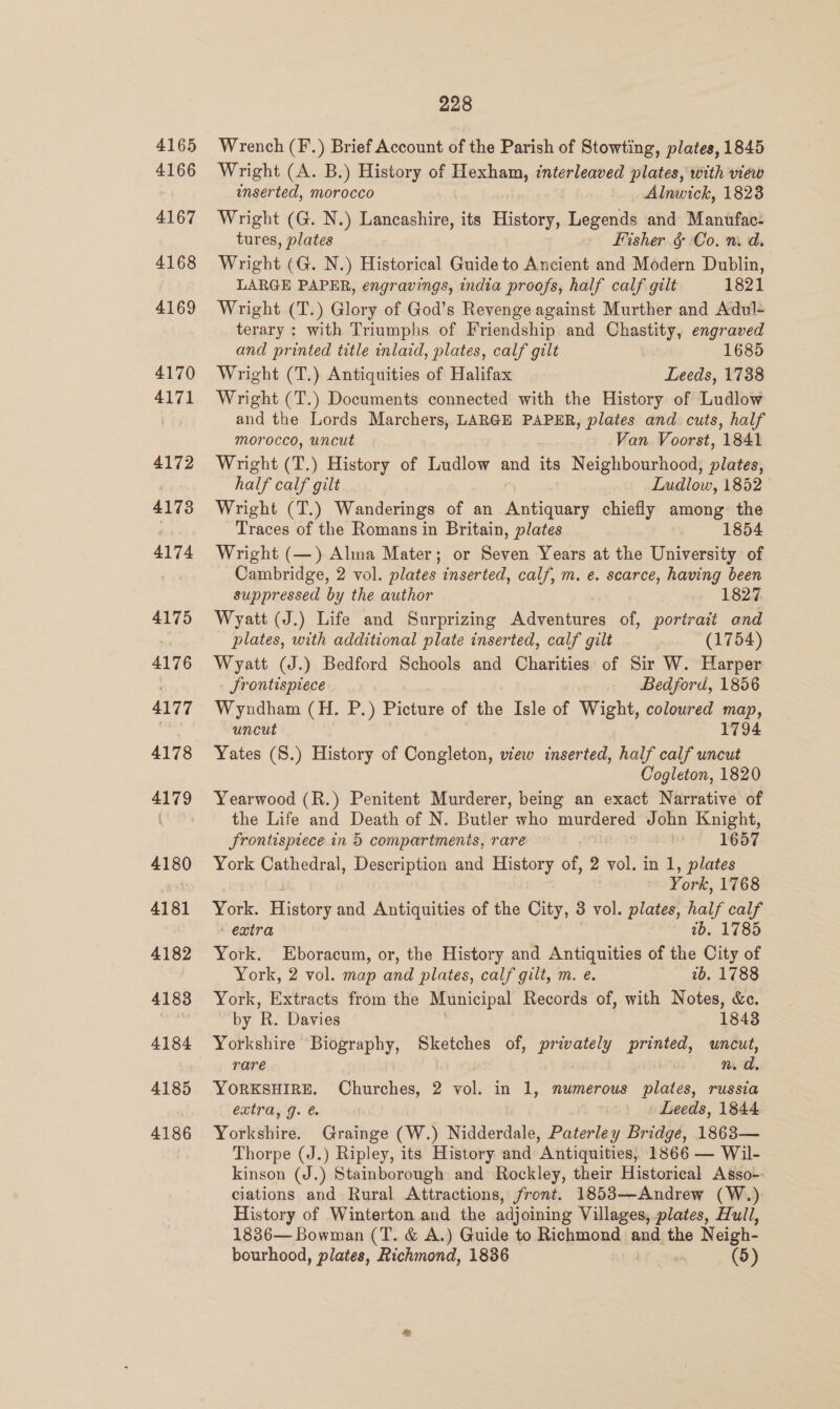 4165 4166 4167 4168 4169 4170 4171 4172 4173 4174 4175 4176 4177 4178 4179 4180 4181 4182 4183 4184 4185 4186 228 Wrench (F.) Brief Account of the Parish of Stowting, plates, 1845 Wright (A. B.) History of Hexham, interleaved plates, with view inserted, morocco Alnwick, 1823 Wright (G. N.) Lancashire, its History, Legends and Manufac- tures, plates fisher &amp; Co. n.d. Wright (G. N.) Historical Guide to Ancient and Modern Dublin, LARGE PAPER, engravings, india proofs, half calf gilt 1821 Wright (T.) Glory of God’s Revenge against Murther and Adul- terary : with Triumphs of Friendship and Chastity, engraved and printed title inlaid, plates, calf gilt 1685 Wright (T.) Antiquities of Halifax Leeds, 1738 Wright (T.) Documents connected with the History of Ludlow and the Lords Marchers, LARGE PAPER, plates and cuts, half morocco, uncut _ .Van Voorst, 1841 Wright (T.) History of Ludlow and its Neighbourhood, plates, half calf gilt Ludlow, 1852 Wright (T.) Wanderings of an Antiquary chiefly among the Traces of the Romans in Britain, plates 1854 Wright (—) Alma Mater; or Seven Years at the University of Cambridge, 2 vol. plates inserted, calf, m. e. scarce, having been suppressed by the author 1827 Wyatt (J.) Life and Surprizing Adventures of, portrait and plates, with additional plate inserted, calf gilt (1754) Wyatt (J.) Bedford Schools and Charities of Sir W. Harper Srontispiece Bedford, 1856 Wyndham (H. P.) Picture of the Isle of Wight, coloured map, uncut 1794 Yates (S.) History of Congleton, wew inserted, half calf uncut Cogleton, 1820 Yearwood (R.) Penitent Murderer, being an exact Narrative of the Life and Death of N. Butler who murdered John Knight, frontispiece in 5 compartmenis, rare 1657 York Cathedral, Description and History of, 2 vol. in 1, plates York, 1768 York. History and Antiquities of the City, 3 vol. plates, half calf - extra 7b, 1785 York. Eboracum, or, the History and Antiquities of the City of York, 2 vol. map and plates, calf gilt, m. e. 2b. 1788 York, Extracts from the Municipal Records of, with Notes, &amp;c. by R. Davies 1843 Yorkshire Biography, Sketches of, privately printed, uncut, rare n. a. YORKSHIRE. Churches, 2 vol. in 1, numerous plates, russia extra, g. Leeds, 1844 Yorkshire. Grainge (W.) Nidderdale, Paterley Bridge, 1863— Thorpe (J.) Ripley, its History and Antiquities, 1866 — Wil- kinson (J.) Stainborough and Rockley, their Historical Asso-- ciations and Rural Attractions, front. 1853—Andrew (W.) History of Winterton and the adjoining Villages, plates, Hull, 1836— Bowman (T. &amp; A.) Guide to Richmond and the Neigh-