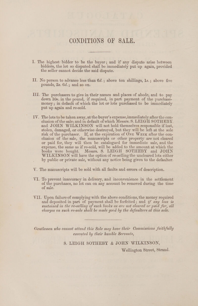 CONDITIONS OF SALE. I. The highest bidder to be the buyer; and if any dispute arise between bidders, the lot so disputed shall be immediately put up again, provided the seller cannot decide the said dispute. II. No person to advance less than 6d.; above ten shillings, 1s.; above five pounds, 2s. 6d.; and go on. III. The purchasers to give in their names and places of abode, and to pay down 10s. in the pound, if required, in part payment of the purchase- money ; in default of which the lot or lots purchased to be immediately put up again and re-sold. IV. The lots to be taken away, at the buyer’s expense,immediately after the con- clusion of the sale; and in default of which Messrs.8. LEIGH SOTHEBY. and JOHN WILKINSON will not hold themselves responsible if lost, stolen, damaged, or otherwise destroyed, but they will be left at the sole risk of the purchaser. If, at the expiration of ONE WEEK after the con- clusion of the sale, the manuscripts or other property are not cleared or paid for, they will then be catalogued for immediate sale, and the expense, the same as if re-sold, will be added to the amount at which the books were bought. Messrs. 8. LEIGH SOTHEBY and JOHN WILKINSON will have the option of re-selling the uncleared lots either by public or private sale, without any notice being given to the defaulter. V. The manuscripts will be sold with all faults and errors of description. V1. To prevent inaccuracy in delivery, and inconvenience in the settlement of the purchases, no lot can on any account be removed during the time of sale. VII. Upon failure of complying with the above conditions, the money required and deposited in part of payment shall be forfeited; and ¢f any loss is sustained in the re-selling of such books as are not cleared or paid for, all charges on such re-sale shall be made good by the defaulters at this sale. Gentlemen who cannot attend this Sale may have their Oommissions faithfully executed by their humble Servants, S. LEIGH SOTHEBY &amp; JOHN WILKINSON, Wellington Street, Strand.