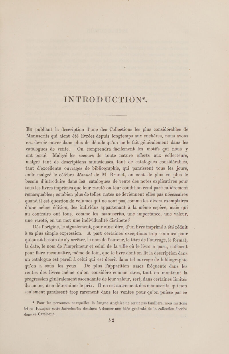  En publiant la description d’une des Collections les plus considérables de Manuscrits qui aient été livrées depuis longtemps aux encheres, nous avons cru devoir entrer dans plus de détails qu’on ne le fait généralement dans les catalogues de vente. On comprendra facilement les motifs qui nous y ont porté. Malgré les secours de toute nature offerts aux collecteurs, maleré tant de descriptions minutieuses, tant de catalogues considérables, tant d’excellents ouvrages de bibliographie, qui paraissent tous les jours, enfin malgré le célébre Manuel de M. Brunet, on sent de plus en plus le besoin dintroduire dans les catalogues de vente des notes explicatives pour tous les livres imprimés que leur rareté ou leur condition rend particulicrement remarquables ; combien plus de telles notes ne deviennent elles pas nécessaires quand il est question de volumes qui ne sont pas, comme les divers exemplaires dune méme édition, des individus appartenant 4 la méme espéce, mais qui au contraire ont tous, comme les manuscrits, une importance, une valeur, une rareté, en un mot une individualité distincte ?P Dés l’origine, le signalement, pour ainsi dire, d’un livre imprimé a été réduit &amp; sa plus simple expression. A part certaines exceptions trop connues pour qu’on ait besoin de s’y arréter, le nom de l’auteur, le titre de l ouvrage, le format, la date, le nom de l’imprimeur et celui de la ville ot le livre a paru, suffisent pour faire reconnaitre, méme de loin, que le livre dont on lit la description dans un catalogue est pareil 4 celui qui est décrit dans tel ouvrage de bibliographie qu’on a sous les yeux. De plus V’apparition assez fréquente dans les ventes des livres méme qu’on considére comme rares, tout en montrant la progression généralement ascendante de leur valeur, sert, dans certaines limites du moins, 4en déterminer le prix. II en est autrement des manuscrits, qui non seulement paraissent trop rarement dans les ventes pour qu’on puisse par ce * Pour les personnes auxquelles la langue Anglaise ne serait pas familitre, nous mettons ici en Frangais cette Introduction destinée &amp; donner une idée générale de la collection décrite dans ce Catalogue. b2