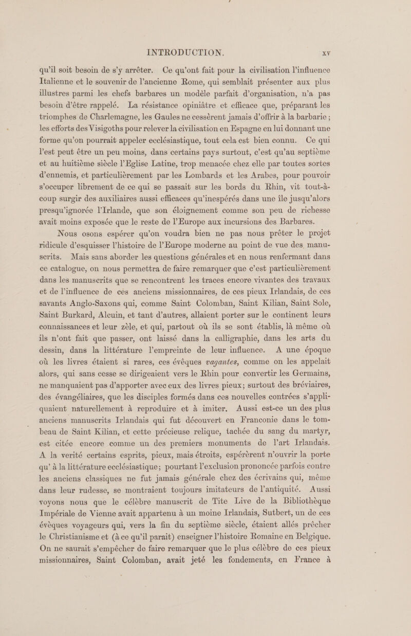 qwil soit besoin de s’y arréter. Ce qu’ont fait pour la civilisation l’influence Italienne et le souvenir de ’ancienne Rome, qui semblait présenter aux plus illustres parmi les chefs barbares un modéle parfait d’organisation, n’a pas besoin d’étre rappelé. La résistance opinidtre et efficace que, préparant les triomphes de Charlemagne, les Gaules ne cessérent jamais d’offrir a la barbarie ; les efforts des Visigoths pour relever la civilisation en Espagne en lui donnant une forme qu’on pourrait appeler ecclésiastique, tout celaest bien connu. Ce qui Pest peut étre un peu moins, dans certains pays surtout, c’est qu’au septiéme et au huitieme siécle l Eglise Latine, trop menacée chez elle par toutes sortes d’ennemis, et particulicrement par les Lombards et les Arabes, pour pouvoir s’occuper librement de ce qui se passait sur les bords du Rhin, vit tout-a- coup surgir des auxiliaires aussi efficaces qu’inespérés dans une ile jusqu’alors presquignorée l’Irlande, que son éloignement comme son peu de richesse avait moins exposée que le reste de Hurope aux incursions des Barbares. Nous osons espérer qu’on voudra bien ne pas nous préter le projet ridicule d’esquisser histoire de l’Europe moderne au point de vue des, manu- serits. Mais sans aborder les questions générales et en nous renfermant dans ce catalogue, on nous permettra de faire remarquer que c’est particuli¢rement dans les manuscrits que se rencontrent les traces encore vivantes des travaux et de influence de cés anciens missionnaires, de ces pieux Irlandais, de ces savants Anglo-Saxons qui, comme Saint Colomban, Saint Kilian, Saint Sole, Saint Burkard, Alcuin, et tant d’autres, allaient porter sur le continent leurs connaissances et leur zéle, et qui, partout ou ils se sont établis, la méme ot ils n’ont fait que passer, ont laissé dans la calligraphie, dans les arts du dessin, dans la littérature l’empreinte de leur influence. A une époque ou les livres étaient si rares, ces évéques vagantes, comme on les appelait alors, qui sans cesse se dirigeaient vers le Rhin pour convertir les Germains, ne manquaient pas d’apporter avec eux des livres pieux; surtout des bréviaires, des évangéliaires, que les disciples formés dans ces nouvelles contrées s’appli- quaient naturellement 4 reproduire et 4 imiter, Aussi est-ce un des plus anciens manuscrits Irlandais qui fut découvert en Franconie dans le tom- beau de Saint Kilian, et cette précieuse relique, tachée du sang du martyr, est citée encore comme un des premiers monuments de l’art Ivlandais. A la verité certains esprits, pieux, mais étroits, espérérent n’ouvrir la porte qu’ la littérature ecclésiastique; pourtant l’exclusion prononcée parfois contre les anciens classiques ne fut jamais générale chez des écrivains qui, méme dans leur rudesse, se montraient toujours imitateurs de Vantiquite. Aussi voyons nous que le célébre manuscrit de Tite Live de la Bibliotheque Impériale de Vienne avait appartenu 4 un moine Irlandais, Sutbert, un de ces évéeques voyageurs qui, vers la fin du septieme siecle, étaient allés précher le Christianisme et (Ace qu’il parait) enseigner l’histoire Romaine en Belgique. On ne saurait s’empécher de faire remarquer que le plus célébre de ces pieux missionnaires, Saint Colomban, avait jeté les fondements, en France a