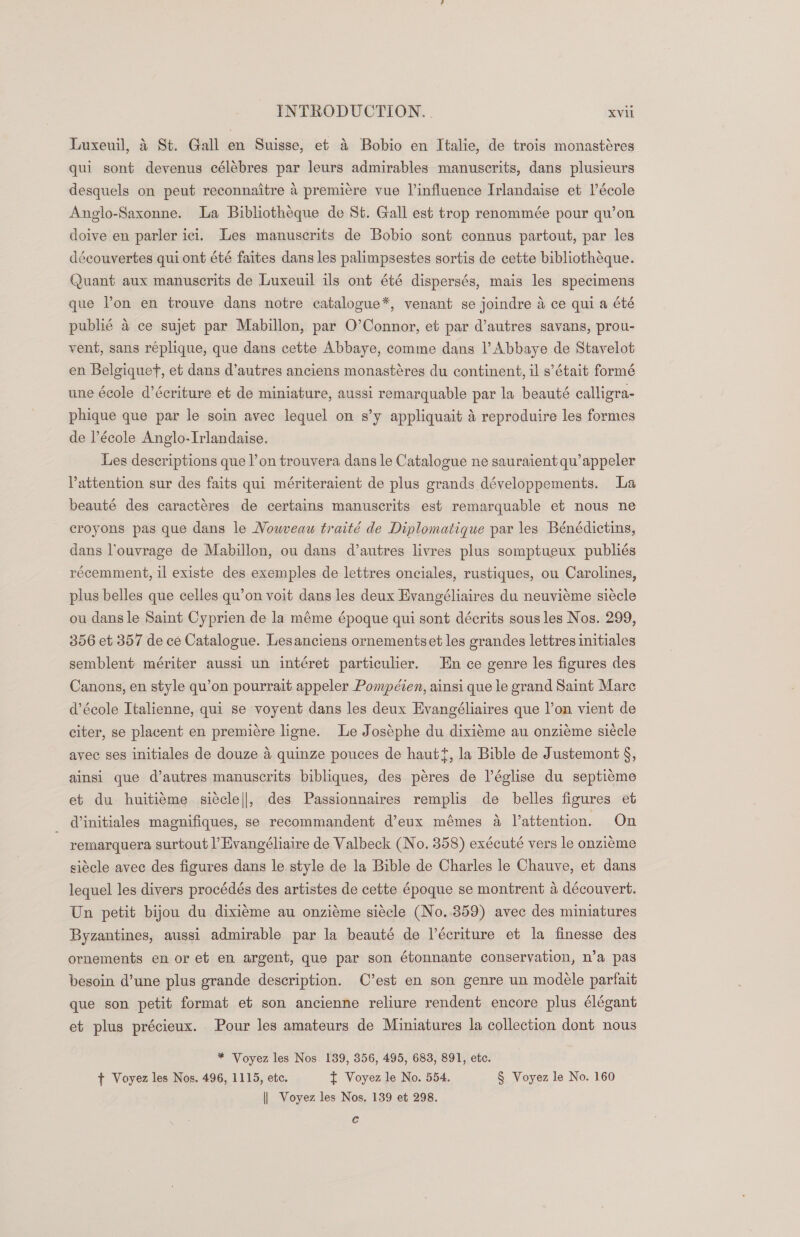 Luxeuil, 4 St. Gall en Suisse, et &amp; Bobio en Italie, de trois monastéres qui sont devenus célébres par leurs admirables manuscrits, dans plusieurs desquels on peut reconnaitre a premiere vue l’influence Irlandaise et V’école Anglo-Saxonne. La Bibliotheque de St. Gall est trop renommée pour qu’on doive en parler ici. Les manuscrits de Bobio sont connus partout, par les découvertes qui ont été faites dans les palimpsestes sortis de cette bibliotheque. Quant aux manuscrits de Luxeuil ils ont été dispersés, mais les specimens que Von en trouve dans notre catalogue*, venant se joindre 4 ce qui a été publié 4 ce sujet par Mabillon, par O’Connor, et par d’autres savans, prou- vent, sans réplique, que dans cette Abbaye, comme dans |’ Abbaye de Stavelot en Belgique, et dans d’autres anciens monastéres du continent, il s’était formé une école d’écriture et de miniature, aussi remarquable par la beauté calligra- phique que par le soin avec lequel on s’y appliquait 4 reproduire les formes de l’école Anglo-Irlandaise. Les descriptions que l’on trouvera dans le Catalogue ne sauraient qu’appeler Pattention sur des faits qui mériteraient de plus grands développements. La beauté des caractéres de certains manuscrits est remarquable et nous ne croyons pas que dans le Nouveau traité de Diplomatique par les Bénédictins, dans l’ouvrage de Mabillon, ou dans d’autres livres plus somptueux publiés récemment, il existe des exemples de lettres onciales, rustiques, ou Carolines, plus belles que celles qu’on voit dans les deux Evangéliaires du neuvieme siécle ou dans le Saint Cyprien de la méme époque qui sont décrits sous les Nos. 299, 306 et 357 de ce Catalogue. Lesanciens ornementset les grandes lettres initiales semblent mériter aussi un intéret particulier. En ce genre les figures des Canons, en style qu’on pourrait appeler Pompéien, ainsi que le grand Saint Mare d’école Italienne, qui se voyent dans les deux Evangéliaires que l’on vient de citer, se placent en premiére ligne. Le Joséphe du dixiéme au onziéme siécle avec ses initiales de douze 4 quinze pouces de haut{, la Bible de Justemont §, ainsi que d’autres manuscrits bibliques, des péres de l’église du septicme et du huitiéme siécle||, des Passionnaires remplis de belles figures et dinitiales magnifiques, se recommandent d’eux mémes a Vattention. On remarquera surtout l’Evangéliaire de Valbeck (No. 358) exécuté vers le onziéme siécle avec des figures dans le style de la Bible de Charles le Chauve, et dans lequel les divers procédés des artistes de cette 6poque se montrent a découvert. Un petit bijou du dixieme au onziéme siecle (No..3859) avec des miniatures Byzantines, aussi admirable par la beauté de l’écriture et la finesse des ornements en or et en argent, que par son étonnante conservation, n’a pas besoin d’une plus grande description. C’est en son genre un modele parfait que son petit format et son ancienne reliure rendent encore plus élégant et plus précieux. Pour les amateurs de Miniatures la collection dont nous * Voyez les Nos. 139, 356, 495, 683, 891, etc. + Voyez les Nos. 496, 1115, etc. t Voyez le No. 554. § Voyez le No. 160 || Voyez les Nos. 139 et 298. c