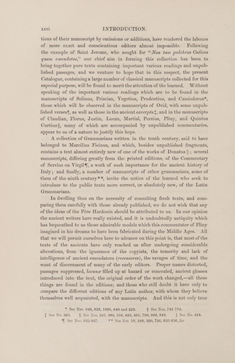 tions of their manuscript by omissions or additions, have rendered the labours of more exact and conscientious editors almost impossible. Following the example of Saint Jerome, who sought for “Non tam pulchros Codices quam emendatos,’ our chief aim in forming this collection has been to bring together pure texts containing important various readings and unpub- lished passages, and we venture to hope that in this respect, the present Catalogue, containing a large number of classical manuscripts collected for this especial purpose, will be found to merit the attention of the learned. Without speaking of the important various readings which are to be found in the manuscripts of Solinus, Priscian, Vegetius, Prudentius, and Cassiodorus*, those which will be observed in the manuscripts of Ovid, with some unpub- lished verses, as well as those in the ancient ewcerptat, and in the manuscripts of Claudian, Florus, Justin, Lucan, Martial, Persius, Pliny, and Quintus Curtius§, many of which are accompanied by unpublished commentaries, appear to us of a nature to justify this hope. A collection of Grammarians written in the tenth century, said to have belonged to Marcilius Ficinus, and which, besides unpublished fragments, contains a text almost entirely new of one of the works of Donatus ||; several manuscripts, differing greatly from the printed editions, of the Commentary of Servius on VirgilY, a work of such importance for the ancient history of Italy; and finally, a number of manuscripts of other grammarians, some of them of the ninth century**, invite the notice of the learned who seek to introduce to the public texts more correct, or absolutely new, of the Latin Grammarians. In dwelling thus on the necessity of consulting fresh texts, and com- paring them carefully with those already published, we do not wish that any of the ideas of the Pere Hardouin should be-attributed to us. In our opinion the ancient writers have really existed, and it is undoubtedly antiquity which has bequeathed to us those admirable models which this commentator of Pliny imagined in his dreams to have been fabricated during the Middle Ages. All that we will permit ourselves here to advance on this point is, that most of the texts of the ancients have only reached us after undergoing considerable alterations, from ‘the ignorance of the copyists, the temerity and lack of intelligence of ancient emendators (recensores), the ravages of time, and the want of discernment of many of the early editors. Proper names distorted, passages suppressed, Jacune filled up at hazard or concealed, ancient glosses introduced into the text, the original order of the work changed,—all these things are found in the editions; and those who still doubt it have only to compare the different editions of any Latin author, with whom they believe themselves well acquainted, with the manuscripts. And this is not only true * See Nos. 946, 833, 1028, 840 and 229. t See Nos..749 754. t See No. 363. § See Nos. 265, 380, 558, 623, 661, 780, 806, 849. || See No. 424. q See Nos..935-987. ** Sce Nos. 58, 248, 320, 726, 835-836, &amp;c