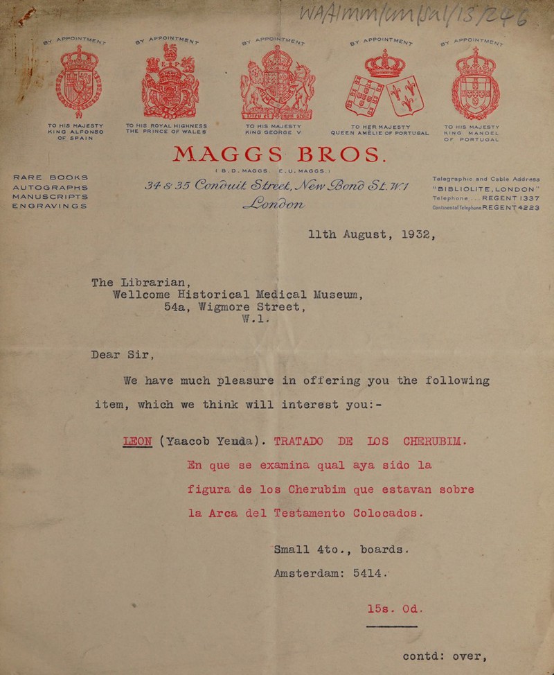  TO HIS MAJESTY TO HIS ROYAL HIGHNESS , TO HIS MAJESTY TO HER MAJESTY TO HIS MAJESTY KIN@ ALFONSO THE PRINCE OF WALES KING GEORGE V QUEEN AMELIE OF PORTUGAL KING MANOEL eR Ee es EY COCKS AUTOGRAPHS MANUSCRIPTS fo ENGRAVINGS WMAGGS BROS. ( BVD.~. MAGGS, E&amp;.U.MAGGS.) Telegraphic and Cable Address BEE 35 Conbutk Streek, New Gono OL WI “BIBLIOLITE, LONDON” e/a ey, Telephone ....REGENT 1337 Continental Telephone REGENT 4223 lith August, 1932, The Librarian, wea Wellcome Historical Medical Museum, 54a, Wigmore Street, W.1. Dear Sir, We have much pleasure in offering you the following item, which we think will interest you:- LEON (Yaacob Yenda). TRATADO DE 10S CHERUBIM. Hn que se examina qual aya sido la figura de los Cherubim que estavan sobre la Area, del Testamento Colocados. Small 4to., boards. Amsterdam: 5414. ‘3 15s. Od.  contd: over,