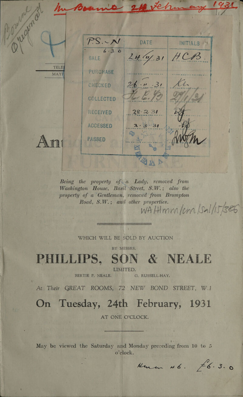   SALE         PURCHASE Web org CHECKED OT COLLECTED. | Alec. &lt; RECEIVED pas 3! ACCESSED RO ile SAS PASSED Ant   Being the property of.a Lady, removed from Washington House, Basil Street, S.W.; also the property of a Gentleman, removed from Brompton Road, S.W.; and other properties. WA Mra fem [al [7 ee WHICH WILL BE ge BY AUCTION PHILLIPS, SON &amp; NEALE At Their GREAT ROOMS, 72 NEW BOND STREET, W.1 On Tuesday, 24th February, 1931 AT ONE O’CLOCK. May be viewed the Saturday and Monday preceding from 10 to 5 o’clock. Ze Jao