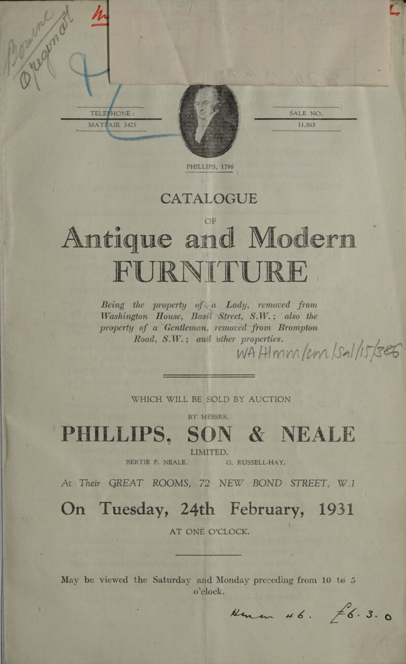    SALE NO. MAYBAIR 2425 11,863  CATALOGUE Antique and Modern FURNITURE Being the property of.a Lady, removed from Washington House, Basil Street, S.W.; also the property of a Gentleman, removed from Brompton Road, S.W.; and other properties. WHICH WILL BE SOLD BY AUCTION PHILLIPS, SON &amp; NEALE At Their GREAT ROOMS, 72 NEW BOND STREET, W.1 On Tuesday, 24th February, 1931 AT ONE O’CLOCK. May be viewed the Saturday and Monday preceding from 10 te 5 o’elock.