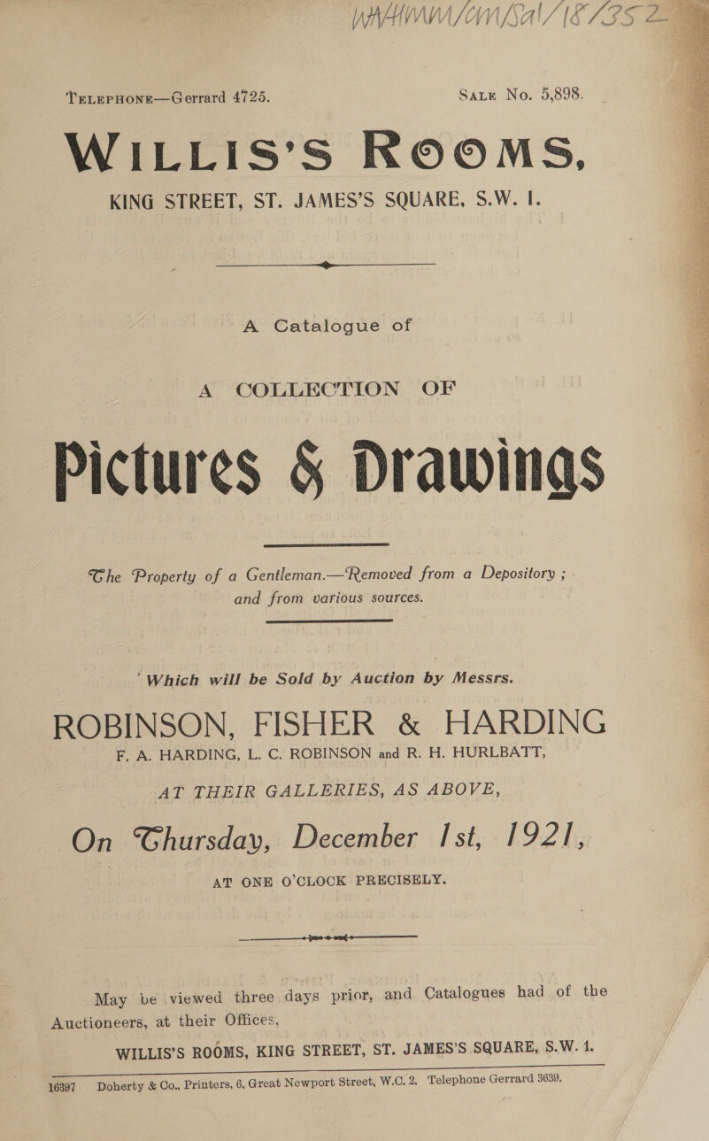 RY } t/e {/i/ Vif if. tf f | gf % ff \ SLBA AZ vedi fh JYETS FQ SF! Nall Lone TELEPHONE—Gerrard 4725. Sate No. 5,898. WILLIS’S ROOMS, KING STREET, ST. JAMES’S SQUARE, S.W. I.   A Catalogue of ictures &amp; Drawings Ghe Property of a Gentleman.—Removed from a Depository ; and from various sources.    “Which will be Sold by Auction by Messrs. ROBINSON, FISHER &amp; HARDING F, A. HARDING, L. C. ROBINSON and R. H. HURLBATT, AT THEIR GALLERIES, AS ABOVE, On Chursday, December Ist, 1921, AT ONE O’CLOCK PRECISELY.  May be viewed three days prior, and Catalogues had of the Auctioneers, at their Offices, WILLIS’S ROOMS, KING STREET, ST. JAMES’S SQUARE, S.W. 4.