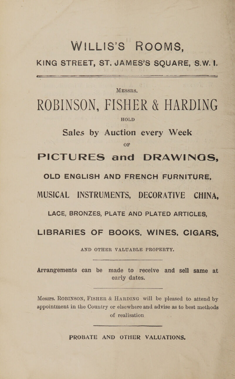 WILLIS’S ROOMS, KING STREET, ST. JAMES’S SQUARE, S.W.1L ROBINSON. FISHER &amp; HARDING Sales by Auction every Week OF PICTURES and DRAWINGS, OLD ENGLISH AND FRENCH FURNITURE, MUSICAL INSTRUMENTS, DECORATIVE CHINA, LACE, BRONZES, PLATE AND PLATED ARTICLES, LIBRARIES OF BOOKS, WINES, CIGARS, AND OTHER VALUABLE PROPERTY. Arrangements can be made to receive and sell same at early dates. Messrs. ROBINSON, FISHER &amp; HARDING will be pleased to attend by appointment in the Country or elsewhere and advise as to best methods of realisation. PROBATE AND OTHER VALUATIONS,