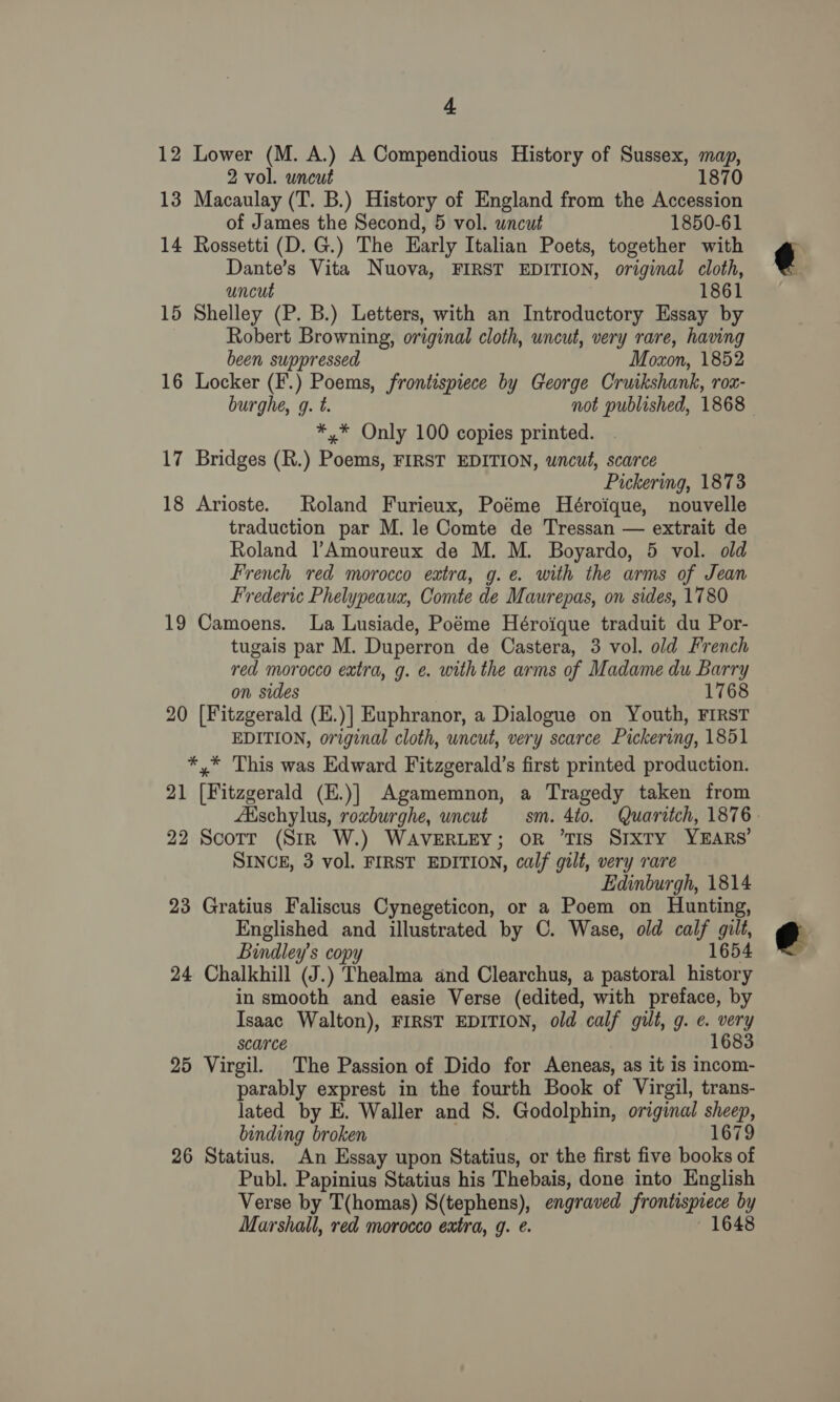 12 Lower (M. A.) A Compendious History of Sussex, map, 187 2 vol. uncut 13 Macaulay (T. B.) History of England from the Accession of James the Second, 5 vol. wncut 1850-61 14 Rossetti (D. G.) The Early Italian Poets, together with Dante’s Vita Nuova, FIRST EDITION, original cloth, uncut 1861 15 Shelley (P. B.) Letters, with an Introductory Essay by Robert Browning, original cloth, uncut, very rare, having been suppressed Moxon, 1852 16 Locker (F.) Poems, frontispiece by George Cruikshank, rOx- burghe, g. t. not published, 1868 *,* Only 100 copies printed. 17 Bridges (R.) Poems, FIRST EDITION, wncut, scarce Pickering, 1873 18 Arioste. Roland Furieux, Poéme Héroique, nouvelle traduction par M. le Comte de Tressan — extrait de Roland |’Amoureux de M. M. Boyardo, 5 vol. old French red morocco extra, g.e. with the arms of Jean Frederic Phelypeaua, Comte de Maurepas, on sides, 1780 19 Camoens. La Lusiade, Poéme Héroique traduit du Por- tugais par M. Duperron de Castera, 3 vol. old French red morocco extra, g. e. with the arms of Madame du Barry on sides 1768 20 [Fitzgerald (E.)] Euphranor, a Dialogue on Youth, FIRST EDITION, original cloth, uncut, very scarce Pickering, 1851 *.* This was Edward Fitzgerald’s first printed production. 21 ietegerad (E.)] Agamemnon, a Tragedy taken from Aischylus, roxburghe, uncut sm. 4to. Quaritch, 1876. 22 Scorr (Str W.) WAVERLEY; oR ‘TIS Sixty YEARS’ SINCE, 3 vol. FIRST EDITION, calf gilt, very rare Edinburgh, 1814 23 Gratius Faliscus Cynegeticon, or a Poem on Hunting, Englished and illustrated by C. Wase, old calf gilt, Bindley’s copy 1654 24 Chalkhill “S. ) Thealma and Clearchus, a pastoral de in smooth and easie Verse (edited, with preface, by Isaac Walton), FIRST EDITION, old calf gilt, g. e. very scarce 168 25 Virgil. The Passion of Dido for Aeneas, as it is incom- parably exprest in the fourth Book of Virgil, trans- lated by E. Waller and 8. Godolphin, original ae binding broken 679 26 Statius. An Essay upon Statius, or the first five Heats of Publ. Papinius Statius his Thebais, done into English Verse by T(homas) S(tephens), engraved frontispiece by Marshall, red morocco extra, g. . 1648