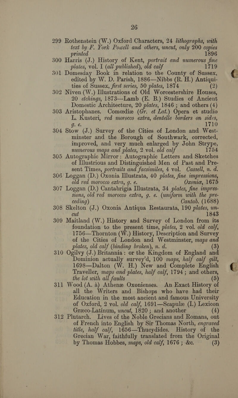  299 Rothenstein (W.) Oxford Characters, 24 lithographs, with teat by F. York Powell and others, uncut, only 200 copies printed 1896 300 Harris (J.) History of Kent, portrait and numerous fine 301 Domesday Book in relation to the County of Sussex, edited by W. D. Parish, 1886—Nibbs (R. H.) Antiqui- ties of Sussex, first series, 50 plates, 1874 (2) 302 Niven (W.) Illustrations of Old Worcestershire Houses, 20 etchings, 1873—Lamb (E. B.) Studies of Ancient Domestic Architecture, 20 plates, 1846 ; and others (4) 303 Aristophanes. Comeedie (Gr. et Lat.) Opera et studio L. Kusteri, red morocco extra, dentelle borders on sides, g. 1710 304 Stow (J.) Survey of the Cities of London and West- minster and the Borough of Southwark, corrected, improved, and very much enlarged by J ohn Strype, numerous maps and plates, 2 vol. old calf 1754 305 Autographic Mirror: Autographic Letters and Sketches of Illustrious and Distinguished Men of Past and Pre- sent Times, portraits and facsimiles, 4 vol. Cassell, n. d. 306 Loggan (D.) Oxonia Illustrata, 40 plates, fine impressions, old red morocco extra, g. @. Oxonie, 1675 307 Loggan (D.) Cantabrigia Illustrata, 34 plates, fine impres- sions, old red morocco extra, g. e. (uniform with the pre- ceding) Cantab. (1688) 308 Skelton (J.) Oxonia Antiqua Restaurata, 190 plates, un- cut 1843 309 Maitland (W.) History and Survey of London from its foundation to the present time, plates, 2 vol. old calf, 1756—Thornton (W.) History, Description and Survey of the Cities of London and Westminster, maps and plates, old calf (binding broken), n. d. (3) 310 Ogilvy (J.) Britannia: or the Kingdom of England and Dominion actually survey’d, 100 maps, half calf gilt, 1698—Dalton (W. H.) New and Complete English Traveller, maps and plates, half calf, 1794 ; and others, the lot with all faults (5) 311 Wood (A. 4) Athenee Oxonienses. An Exact History of all the Writers and Bishops who have had their Education in the most ancient and famous University of Oxford, 2 vol. old calf, 1691—Scapulz (I.) Lexicon Greeco-Latinum, wncut, 1820 ; and another (4) 312 Plutarch. Lives of the Noble Grecians and Romans, out of French into English by Sir Thomas North, engraved title, half calf, 1656—Thucydides. History of the by Thomas Hobbes, maps, old calf, 1676 ; &amp;c. (3) 