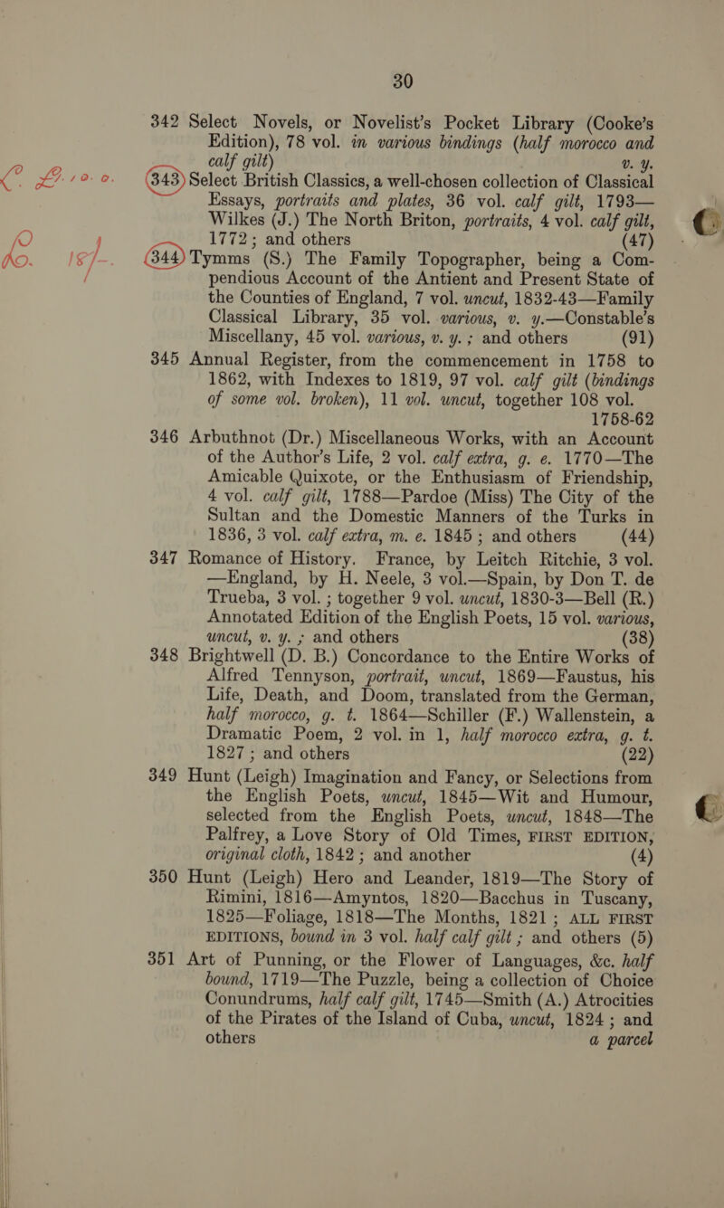 342 Select Novels, or Novelist’s Pocket Library (Cooke’s Edition), 78 vol. in various bindings (half morocco and calf grt) Vv. Y. Select British Classics, a well-chosen collection of Classical Essays, portraits and plates, 36 vol. calf gilt, 1793— Wilkes (J.) The North Briton, portraits, 4 vol. calf gilt, 1772; and others (47) 44) Tymms (S.) The Family Topographer, being a Com- pendious Account of the Antient and Present State of the Counties of England, 7 vol. uncut, 1832-43—Family Classical Library, 35 vol. various, v. y.—Constable’s Miscellany, 45 vol. various, v. y. ; and others (91) 345 Annual Register, from the commencement in 1758 to 1862, with Indexes to 1819, 97 vol. calf gilt (bindings of some vol. broken), 11 vol. uncut, together 108 vol. 1758-62 346 Arbuthnot (Dr.) Miscellaneous Works, with an Account of the Author’s Life, 2 vol. calf extra, g. e. 1770—The Amicable Quixote, or the Enthusiasm of Friendship, 4 vol. calf gilt, 1788—Pardoe (Miss) The City of the Sultan and the Domestic Manners of the Turks in 1836, 3 vol. calf extra, m. e. 1845 ; and others (44) 347 Romance of History. France, by Leitch Ritchie, 3 vol. —KEngland, by H. Neele, 3 vol.—Spain, by Don T. de Trueba, 3 vol. ; together 9 vol. wncut, 1830-3—Bell (R.) Annotated Edition of the English Poets, 15 vol. various, uncut, v. y. ; and others (38) 348 Brightwell (D. B.) Concordance to the Entire Works of Alfred Tennyson, portrait, uncut, 1869—Faustus, his Life, Death, and Doom, translated from the German, half morocco, g. t. 1864—Schiller (F.) Wallenstein, a Dramatic Poem, 2 vol. in 1, half morocco extra, g. t. 1827 ; and others (22) 349 Hunt (Leigh) Imagination and Fancy, or Selections from the English Poets, wneut, 1845—Wit and Humour, selected from the English Poets, uncut, 1848—The Palfrey, a Love Story of Old Times, FIRST EDITION, original cloth, 1842; and another (4) 350 Hunt (Leigh) Hero and Leander, 1819—The Story of Rimini, 1816—Amyntos, 1820—Bacchus in Tuscany, 1825—Foliage, 1818—The Months, 1821; ALL FIRST EDITIONS, bound in 3 vol. half calf gilt ; and others (5) 351 Art of Punning, or the Flower of Languages, &amp;c. half bound, 1719—The Puzzle, being a collection of Choice Conundrums, half calf gilt, 1745—Smith (A.) Atrocities of the Pirates of the Island of Cuba, uncut, 1824 ; and others a parcel