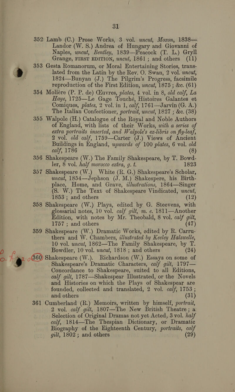 31 352 Lamb (C.) Prose Works, 3. vol. uncut, Moxon, 1838— Landor (W. 8.) Andrea of Hungary and Giovanni of Naples, uncut, Bentley, 1839—Peacock (T. L.) Gryll 353 Gesta Romanorum, or Moral Entertaining Stories, trans- lated from the Latin by the Rev. O. Swan, 2 vol. uncut, 1824—Bunyan (J.) The Pilgrim’s Progress, facsimile reproduction of the First Edition, uncut, 1875 ; &amp;c. (61) Haye, 1725—Le Gage Touché, Histoires Galantes et Comiques, plates, 2 vol. in 1, calf, 1761—Jarvin (G. A.) The Italian Confectioner, portrait, uncut, 1827 ; &amp;. (38) 355 Walpole (H.) Catalogue of the Royal and Noble Authors of England, with lists of their Works, with a series of extra portraits inserted, and Walpole’s ex-libris on fly-leaf, 2 vol. old calf, 1759—Carter (J.) Views of Ancient Buildings in England, upwards of 100 plates, 6 vol. old calf, 1786 (8) 356 Shakespeare (W.) The Family Shakespeare, by T. Bowd- ler, 8 vol. half morocco extra, g. t. 1823 357 Shakespeare (W.) White (R. G.) Shakespeare’s Scholar, uncut, 1854—Jephson (J. M.) Shakespere, his Birth- place, Home, and Grave, «lustrations, 1864—Singer (S. W.) The Text of Shakespeare Vindicated, wncut, 358 Shakespeare (W.) Plays, edited by G. Steevens, with glossarial notes, 10 vol. calf gilt, m. e. 1811—Another Edition, with notes by Mr. Theobald, 8 vol. calf gilt, 1757 ; and others (47) 359 Shakespeare (W.) Dramatic Works, edited by R. Carru- thers and W. Chambers, zlustrated by Keeley Halswelle, 10 vol. wncut, 1862—The Family Shakespeare, by T. Bowdler, 10 vol. uncut, 1818 ; and others (24) Shakespeare’s Dramatic Characters, calf gilt, 1797— Concordance to Shakespeare, suited to all Editions, calf gilt, 1787—Shakespear Illustrated, or the Novels and Histories on which the Plays of Shakespear are founded, collected and translated, 2 vol. calf, 1753 ; and others (31) 361 Cumberland (R.) Memoirs, written by himself, portrait, 2 vol. calf gilt, 1807—The New British Theatre; a Selection of Original Dramas not yet Acted, 3 vol. half calf, 1814—The Thespian Dictionary, or Dramatic Biography of the Eighteenth Century, portraits, calf gilt, 1802 ; and others (29