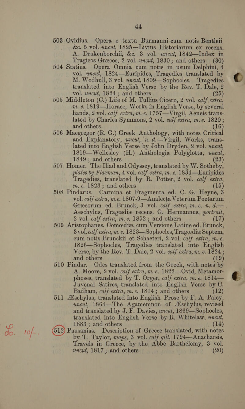 +4 503 Ovidius. Opera e textu Burmanni cum notis Bentleii &amp;c. 5 vol. uncut, 1825—Livius Historiarum ex recens. A. Drakenborchii, &amp;c. 3 vol. uncut, 1842—Index in Tragicos Greecos, 2 vol. uncut, 1830; and others (30) 504 Statius. Opera Omnia cum notis in usum Delphini, 4 vol. uncut, 1824—EKuripides, Tragedies translated by M. Wodhull, 3 vol. uncut, 1809—Sophocles. Tragedies translated into English Verse by the Rev. T. Dale, 2 vol. uncut, 1824 ; and others (25) 505 Middleton (C.) Life of M. Tullius Cicero, 2 vol. calf extra, m. é. 1819—Horace, Works in English Verse, by several hands, 2 vol. calf eatra, m. e. 1757—Virgil, Aeneis trans- lated by Charles Symmons, 2 vol. calf extra, m. e. 1820 ; and others (16) 506 Macgregor (R. G.) Greek Anthology, with notes Critical and Explanatory, uncut, n. d.—Virgil, Works, trans- lated into English Verse by John Dryden, 2 vol. wneut, 1819—Wellesley (H.) Anthologia Polyglotta, uncut, 1849 ; and others 23 507 Homer. The Iliad and Odyssey, translated by W. Sotheby, plates by Flaxman, 4 vol. calf extra, m. e. 1834—EHuripides Tragedies, translated by R. Potter, 2 vol. calf extra, m. é€. 1823 ; and others (15) 508 Pindarus. Carmina et Fragmenta ed. C. G. Heyne, 3 Aeschylus, Tragcediz recens. G. Hermannus, portrait, 2 vol. calf extra, m. e. 1852 ; and others (17) 509 Aristophanes. Comeedie, cum Versione Latine ed. Brunck, 3 vol. calf extra, m.e. 1823—Sophocles, Tragcediz Septem, cum notis Brunckii et Schaeferi, 2 vol. calf extra, m. e. 1826—Sophocles, Tragedies translated into English Verse, by the Rev. T. Dale, 2 vol. calf extra, m. e. 1824 ; and others (19) 510 Pindar. Odes translated from the Greek, with notes by A. Moore, 2 vol. calf eatra, m. e. 1822—Ovid, Metamor- phoses, translated by T. Orger, calf extra, m. e. 1814— Juvenal Satires, translated into English Verse by C. Badham, calf extra, m. e. 1814; and others (12) 511 Auschylus, translated into English Prose by F. A. Paley, uncut, 1864—The Agamemnon of Aischylus, revised and translated by J. F. Davies, wncut, 1869—Sophocles, translated into English Verse by R. Whitelaw, uncut, 1883 ; and others (14) Pausanias. Description of Greece translated, with notes by T. Taylor, maps, 3 vol. calf gilt, 1794—-Anacharsis, Travels in Greece, by the Abbé Barthélemy, 3 vol.