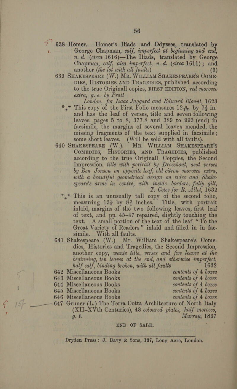 > 56 ?’ 638 Homer. Homer's Iliads and Odysses, translated by ( George Chapman, calf, imperfect at beginning and end, n. d. (circa 1616)—The Iliads, translated by George Chapman, calf, also imperfect, n. d. (circa 1611); and another (the lot with all faults) (3) 639 SHAKESPEARE (W.) Mr. WILLIAM SHAKESPEARE’S COME- DIES, HISTORIES AND TRAGEDIES, published according to the true Originall copies, FIRST EDITION, red morocco extra, g.e. by Pratt London, for Isaac Jaggard and Edward Blount, 1623 *,* This copy of the First Folio measures 12,3, by 73 in. and has the leaf of verses, title and seven following leaves, pages 5 to 8, 377-8 and 389 to 993 (end) in facsimile, the margins of several leaves mended, the missing fragments of the text supplied in facsimile ; some short leaves. (Will be sold with all faults). 640 SHAKESPEARE (W.). Mr. WILLIAM SHAKESPEARE’S CoMEDIES, HISTORIES, AND TRAGEDIES, published according to the true Originall Coppies, the Second Impression, tile with portrait by Droeshout, and verses by Ben Jonson on opposite leaf, old citron morocco extra, with a beautiful geometrical design on sides and Shake- speare’s arms in centre, with inside borders, fully gilt, T. Cotes for R. Allot, 1632 *,* This is an unusually tall copy of the second folio, measuring 13§ by 8? inches. Title, with portrait inlaid, margins of the two following leaves, first leaf of text, and pp. 45-47 repaired, slightly touching the text. A small portion of the text of the leaf “To the Great Variety of Readers” inlaid and filled in in fac- simile. With all faults. 641 Shakespeare (W.) Mr. William Shakespeare’s Come- dies, Histories and Tragedies, the Second Impression, another copy, wants title, verses and five leaves at the beginning, ten leaves at the end, and otherwise imperfect, half calf, binding broken, with all faults 1632 642 Miscellaneous Books contents of 4 boxes 643 Miscellaneous Books contents of 4 boxes 644 Miscellaneous Books contents of 4 bomes 645 Miscellaneous Books contents of 4 boxes 646 Miscellaneous Books contents of 4 bomes ___--— 647 Gruner (L.) The Terra Cotta Architecture of North Italy (XII-X Vth Centuries), 48 coloured plates, half morocco, g. t. Murray, 1867 END OF SALE. Dryden Press: J. Davy & Sons, 187, Long Acre, London.